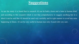 Suggestions
As per the study it is found that in research AI can be both a boon and a bane to human kind,
and according to this research which is not that comprehensive to suggest anything but in a
short it can be said that AI should be used very carefully and in right manner to avoid any miss
happening in future. AI can be very useful to human race only if used with very care .
 