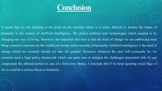 Conclusion
It seems that we are standing at the point on the timeline where it is really difficult to foresee the future of
humanity in the context of Artificial Intelligence. We always embrace new technologies which seemed to be
changing our way of living. However, the important fact here is that the kind of change we are embracing must
bring a positive outcome for the welfare of society and eventually of humanity. Artificial intelligence is the kind of
change which we certainly should not take for granted. However, whatever the case will eventually be, we
certainly need a legal policy framework which can make sure to mitigate the challenges associated with AI and
compensate the affected parties in case of a fatal error. Hence, I conclude that if we keep ignoring social bugs of
AI, it could be a serious threat to humanity.
 