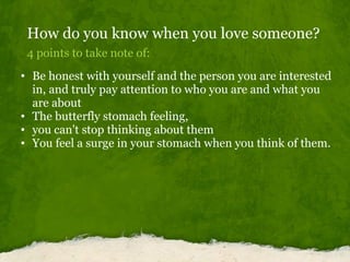 How do you know when you love someone? 4 points to take note of: Be honest with yourself and the person you are interested in, and truly pay attention to who you are and what you are about The butterfly stomach feeling, you can't stop thinking about them You feel a surge in your stomach when you think of them. 