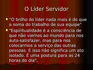 O Líder Servidor
 “O  brilho do líder nada mais é do que
  a soma do trabalho de sua equipe"
 "Espiritualidade é a consciência de
  que não viemos ao mundo para nos
  auto-satisfazer, mas para nos
  colocarmos a serviço das outras
  pessoas. E isso não significa um ato
  isolado. É uma postura para as 24
  horas do dia",
 