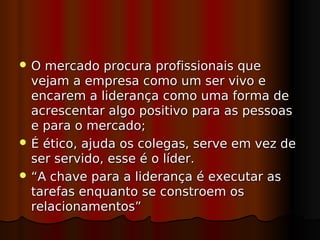 O  mercado procura profissionais que
  vejam a empresa como um ser vivo e
  encarem a liderança como uma forma de
  acrescentar algo positivo para as pessoas
  e para o mercado;
 É ético, ajuda os colegas, serve em vez de
  ser servido, esse é o líder.
 “A chave para a liderança é executar as
  tarefas enquanto se constroem os
  relacionamentos”
 