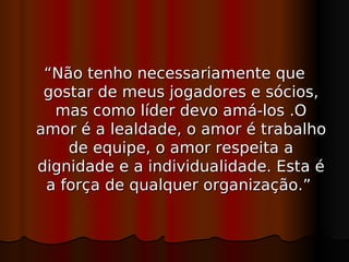 “Não tenho necessariamente que
 gostar de meus jogadores e sócios,
  mas como líder devo amá-los .O
amor é a lealdade, o amor é trabalho
    de equipe, o amor respeita a
dignidade e a individualidade. Esta é
 a força de qualquer organização.”
 