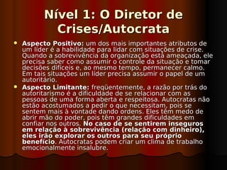 Nível 1: O Diretor de
           Crises/Autocrata
 Aspecto Positivo: um dos mais importantes atributos de
  um líder é a habilidade para lidar com situações de crise.
  Quando a sobrevivência da organização está ameaçada, ele
  precisa saber como assumir o controle da situação e tomar
  decisões difíceis e, ao mesmo tempo, permanecer calmo.
  Em tais situações um líder precisa assumir o papel de um
  autoritário.
 Aspecto Limitante: freqüentemente, a razão por trás do
  autoritarismo é a dificuldade de se relacionar com as
  pessoas de uma forma aberta e respeitosa. Autocratas não
  estão acostumados a pedir o que necessitam, pois se
  sentem mais à vontade dando ordens. Eles têm medo de
  abrir mão do poder, pois têm grandes dificuldades em
  confiar nos outros. No caso de se sentirem inseguros
  em relação à sobrevivência (relação com dinheiro),
  eles irão explorar os outros para seu próprio
  benefício. Autocratas podem criar um clima de trabalho
  emocionalmente insalubre.
 