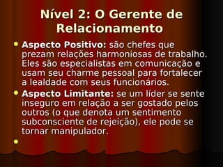 Nível 2: O Gerente de
       Relacionamento
 Aspecto   Positivo: são chefes que
  prezam relações harmoniosas de trabalho.
  Eles são especialistas em comunicação e
  usam seu charme pessoal para fortalecer
  a lealdade com seus funcionários.
 Aspecto Limitante: se um líder se sente
  inseguro em relação a ser gostado pelos
  outros (o que denota um sentimento
  subconsciente de rejeição), ele pode se
  tornar manipulador.
 
 