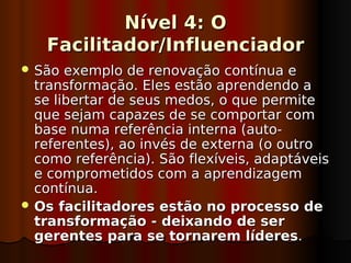 Nível 4: O
   Facilitador/Influenciador
 São  exemplo de renovação contínua e
  transformação. Eles estão aprendendo a
  se libertar de seus medos, o que permite
  que sejam capazes de se comportar com
  base numa referência interna (auto-
  referentes), ao invés de externa (o outro
  como referência). São flexíveis, adaptáveis
  e comprometidos com a aprendizagem
  contínua.
 Os facilitadores estão no processo de
  transformação - deixando de ser
  gerentes para se tornarem líderes.
 