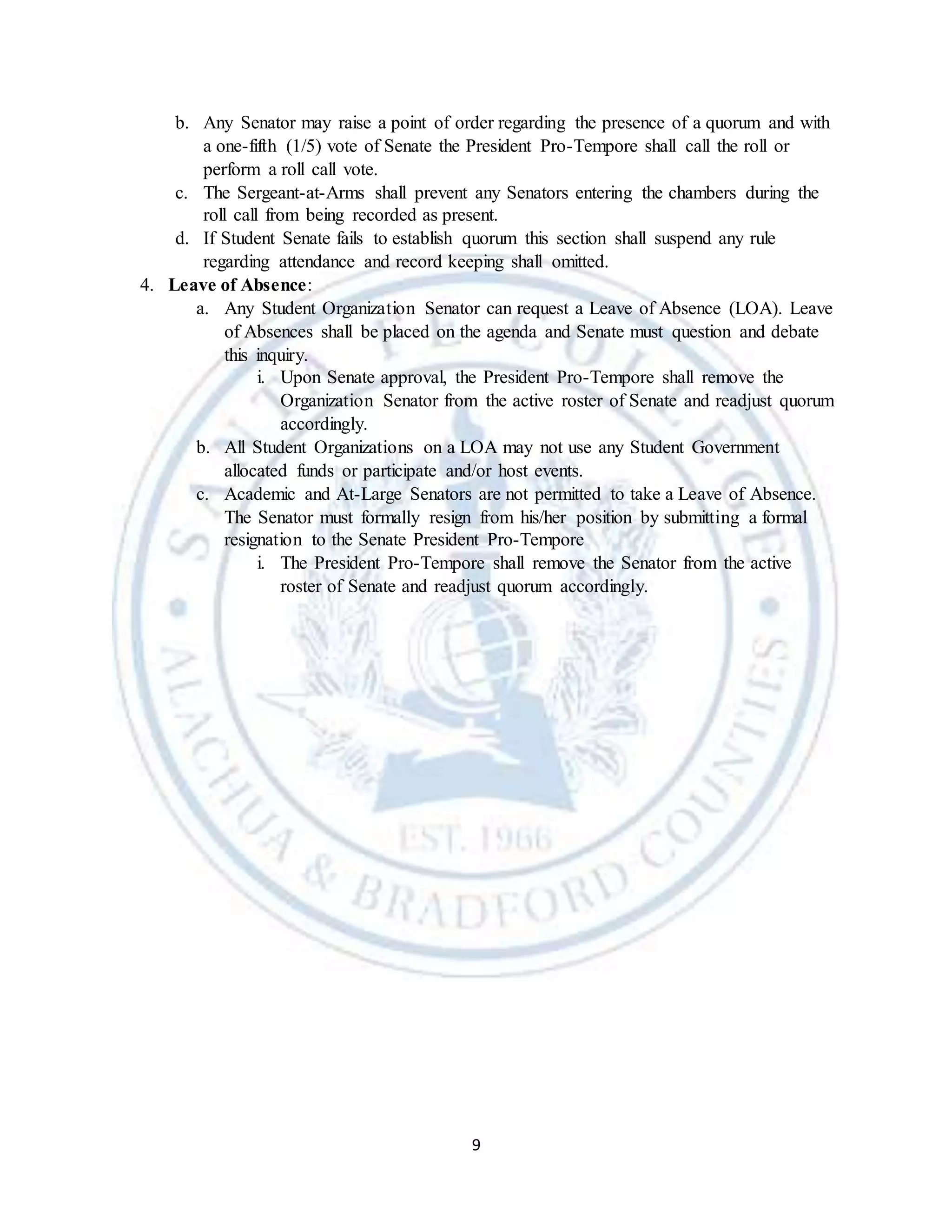 9
b. Any Senator may raise a point of order regarding the presence of a quorum and with
a one-fifth (1/5) vote of Senate the President Pro-Tempore shall call the roll or
perform a roll call vote.
c. The Sergeant-at-Arms shall prevent any Senators entering the chambers during the
roll call from being recorded as present.
d. If Student Senate fails to establish quorum this section shall suspend any rule
regarding attendance and record keeping shall omitted.
4. Leave of Absence:
a. Any Student Organization Senator can request a Leave of Absence (LOA). Leave
of Absences shall be placed on the agenda and Senate must question and debate
this inquiry.
i. Upon Senate approval, the President Pro-Tempore shall remove the
Organization Senator from the active roster of Senate and readjust quorum
accordingly.
b. All Student Organizations on a LOA may not use any Student Government
allocated funds or participate and/or host events.
c. Academic and At-Large Senators are not permitted to take a Leave of Absence.
The Senator must formally resign from his/her position by submitting a formal
resignation to the Senate President Pro-Tempore
i. The President Pro-Tempore shall remove the Senator from the active
roster of Senate and readjust quorum accordingly.
 