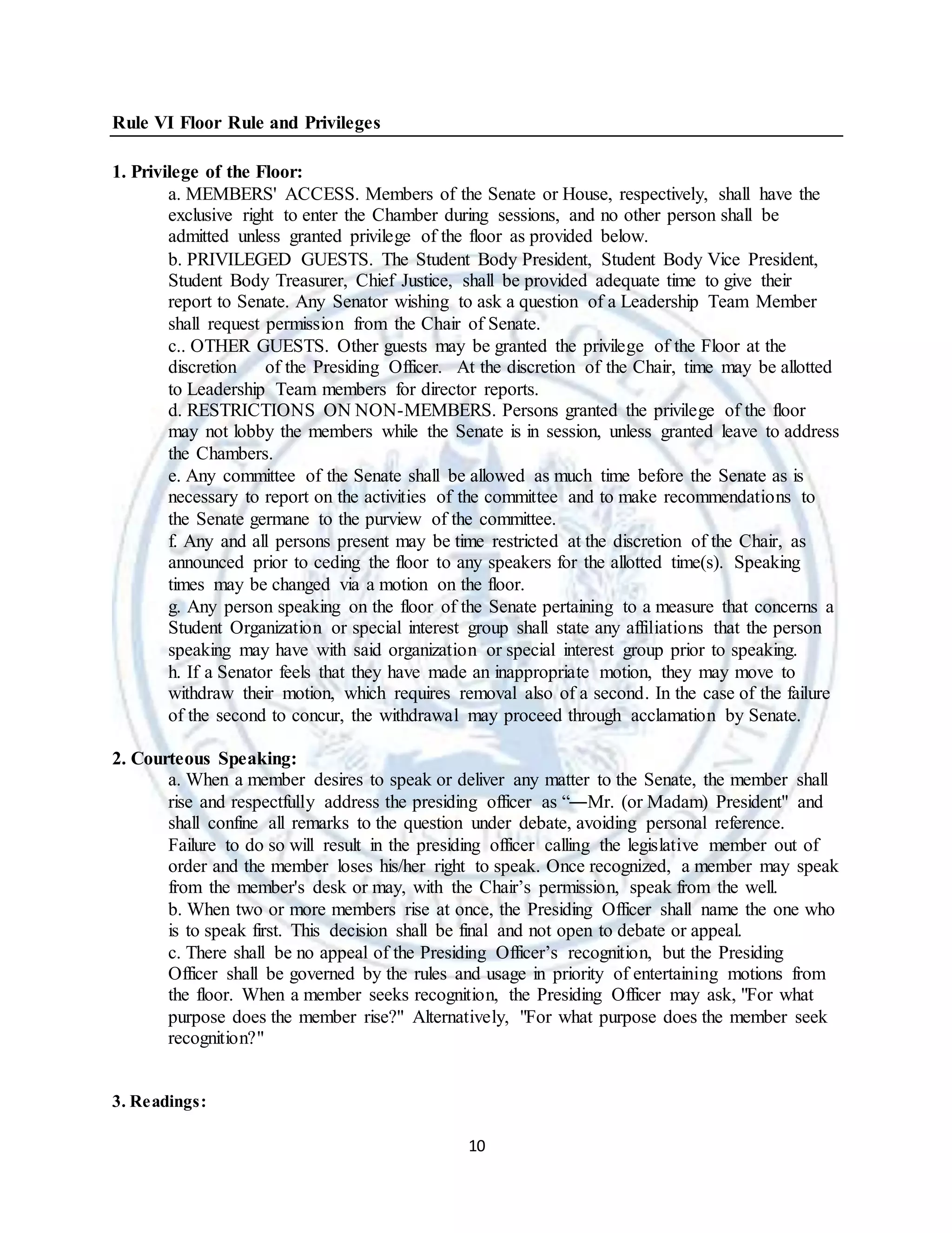 10
Rule VI Floor Rule and Privileges
1. Privilege of the Floor:
a. MEMBERS' ACCESS. Members of the Senate or House, respectively, shall have the
exclusive right to enter the Chamber during sessions, and no other person shall be
admitted unless granted privilege of the floor as provided below.
b. PRIVILEGED GUESTS. The Student Body President, Student Body Vice President,
Student Body Treasurer, Chief Justice, shall be provided adequate time to give their
report to Senate. Any Senator wishing to ask a question of a Leadership Team Member
shall request permission from the Chair of Senate.
c.. OTHER GUESTS. Other guests may be granted the privilege of the Floor at the
discretion of the Presiding Officer. At the discretion of the Chair, time may be allotted
to Leadership Team members for director reports.
d. RESTRICTIONS ON NON-MEMBERS. Persons granted the privilege of the floor
may not lobby the members while the Senate is in session, unless granted leave to address
the Chambers.
e. Any committee of the Senate shall be allowed as much time before the Senate as is
necessary to report on the activities of the committee and to make recommendations to
the Senate germane to the purview of the committee.
f. Any and all persons present may be time restricted at the discretion of the Chair, as
announced prior to ceding the floor to any speakers for the allotted time(s). Speaking
times may be changed via a motion on the floor.
g. Any person speaking on the floor of the Senate pertaining to a measure that concerns a
Student Organization or special interest group shall state any affiliations that the person
speaking may have with said organization or special interest group prior to speaking.
h. If a Senator feels that they have made an inappropriate motion, they may move to
withdraw their motion, which requires removal also of a second. In the case of the failure
of the second to concur, the withdrawal may proceed through acclamation by Senate.
2. Courteous Speaking:
a. When a member desires to speak or deliver any matter to the Senate, the member shall
rise and respectfully address the presiding officer as “―Mr. (or Madam) President" and
shall confine all remarks to the question under debate, avoiding personal reference.
Failure to do so will result in the presiding officer calling the legislative member out of
order and the member loses his/her right to speak. Once recognized, a member may speak
from the member's desk or may, with the Chair’s permission, speak from the well.
b. When two or more members rise at once, the Presiding Officer shall name the one who
is to speak first. This decision shall be final and not open to debate or appeal.
c. There shall be no appeal of the Presiding Officer’s recognition, but the Presiding
Officer shall be governed by the rules and usage in priority of entertaining motions from
the floor. When a member seeks recognition, the Presiding Officer may ask, "For what
purpose does the member rise?" Alternatively, "For what purpose does the member seek
recognition?"
3. Readings:
 
