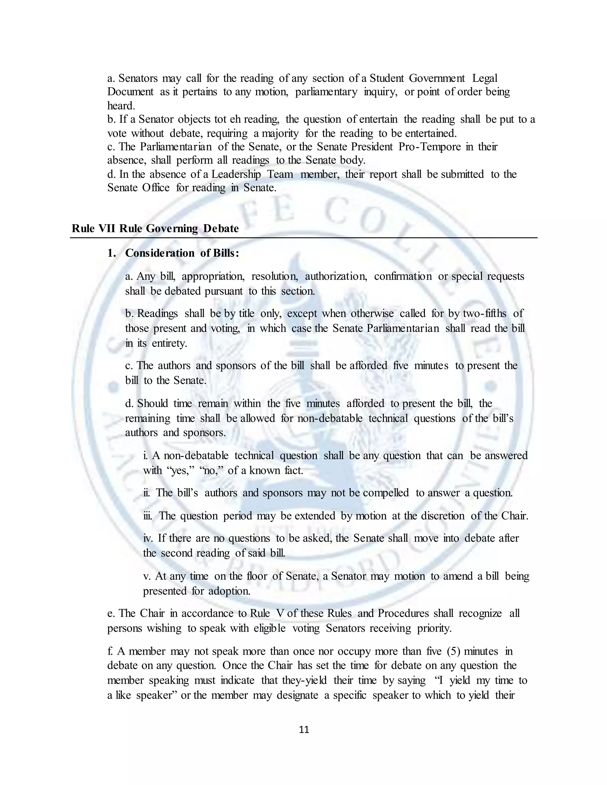 11
a. Senators may call for the reading of any section of a Student Government Legal
Document as it pertains to any motion, parliamentary inquiry, or point of order being
heard.
b. If a Senator objects tot eh reading, the question of entertain the reading shall be put to a
vote without debate, requiring a majority for the reading to be entertained.
c. The Parliamentarian of the Senate, or the Senate President Pro-Tempore in their
absence, shall perform all readings to the Senate body.
d. In the absence of a Leadership Team member, their report shall be submitted to the
Senate Office for reading in Senate.
Rule VII Rule Governing Debate
1. Consideration of Bills:
a. Any bill, appropriation, resolution, authorization, confirmation or special requests
shall be debated pursuant to this section.
b. Readings shall be by title only, except when otherwise called for by two-fifths of
those present and voting, in which case the Senate Parliamentarian shall read the bill
in its entirety.
c. The authors and sponsors of the bill shall be afforded five minutes to present the
bill to the Senate.
d. Should time remain within the five minutes afforded to present the bill, the
remaining time shall be allowed for non-debatable technical questions of the bill’s
authors and sponsors.
i. A non-debatable technical question shall be any question that can be answered
with “yes,” “no,” of a known fact.
ii. The bill’s authors and sponsors may not be compelled to answer a question.
iii. The question period may be extended by motion at the discretion of the Chair.
iv. If there are no questions to be asked, the Senate shall move into debate after
the second reading of said bill.
v. At any time on the floor of Senate, a Senator may motion to amend a bill being
presented for adoption.
e. The Chair in accordance to Rule V of these Rules and Procedures shall recognize all
persons wishing to speak with eligible voting Senators receiving priority.
f. A member may not speak more than once nor occupy more than five (5) minutes in
debate on any question. Once the Chair has set the time for debate on any question the
member speaking must indicate that they-yield their time by saying “I yield my time to
a like speaker” or the member may designate a specific speaker to which to yield their
 