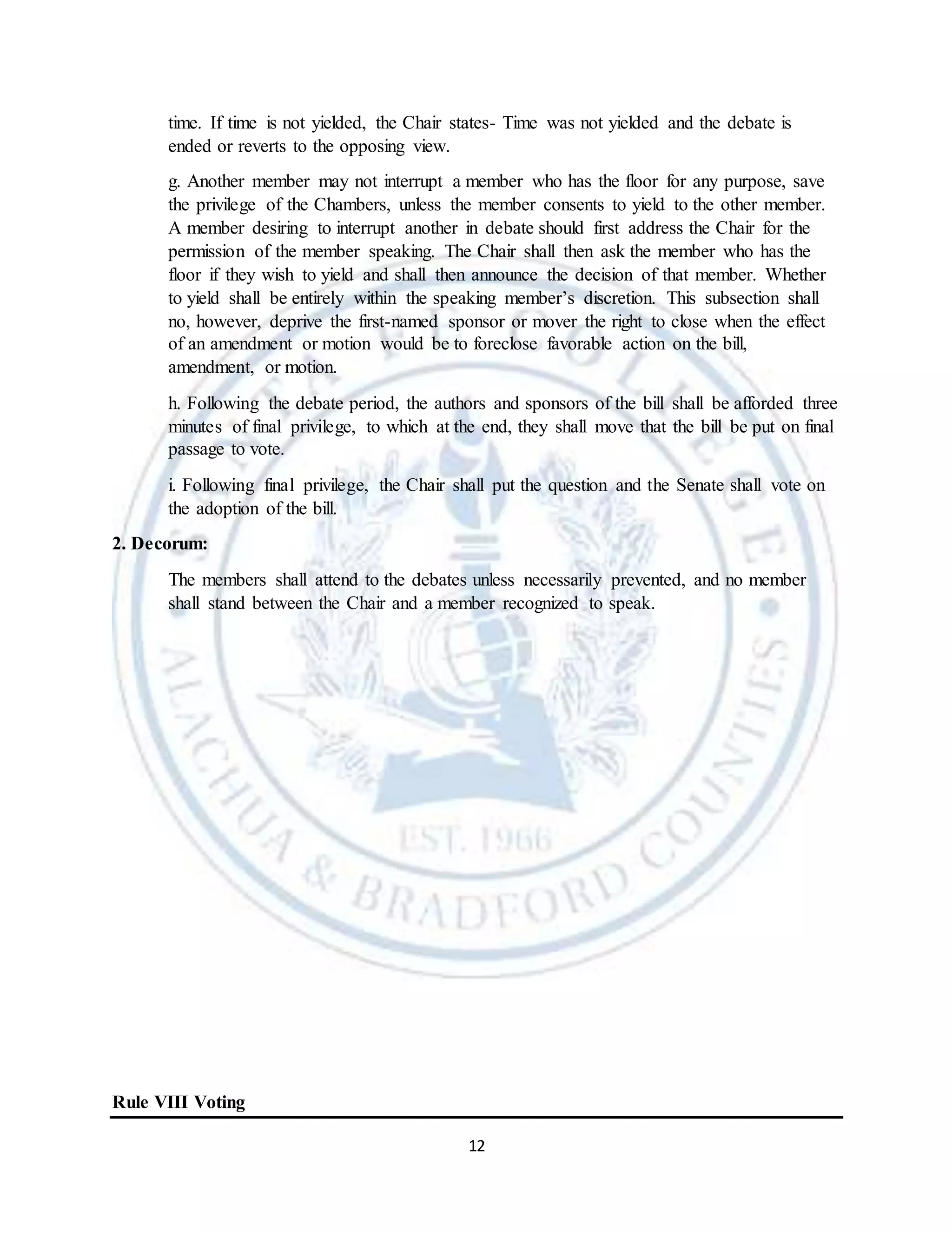 12
time. If time is not yielded, the Chair states- Time was not yielded and the debate is
ended or reverts to the opposing view.
g. Another member may not interrupt a member who has the floor for any purpose, save
the privilege of the Chambers, unless the member consents to yield to the other member.
A member desiring to interrupt another in debate should first address the Chair for the
permission of the member speaking. The Chair shall then ask the member who has the
floor if they wish to yield and shall then announce the decision of that member. Whether
to yield shall be entirely within the speaking member’s discretion. This subsection shall
no, however, deprive the first-named sponsor or mover the right to close when the effect
of an amendment or motion would be to foreclose favorable action on the bill,
amendment, or motion.
h. Following the debate period, the authors and sponsors of the bill shall be afforded three
minutes of final privilege, to which at the end, they shall move that the bill be put on final
passage to vote.
i. Following final privilege, the Chair shall put the question and the Senate shall vote on
the adoption of the bill.
2. Decorum:
The members shall attend to the debates unless necessarily prevented, and no member
shall stand between the Chair and a member recognized to speak.
Rule VIII Voting
 