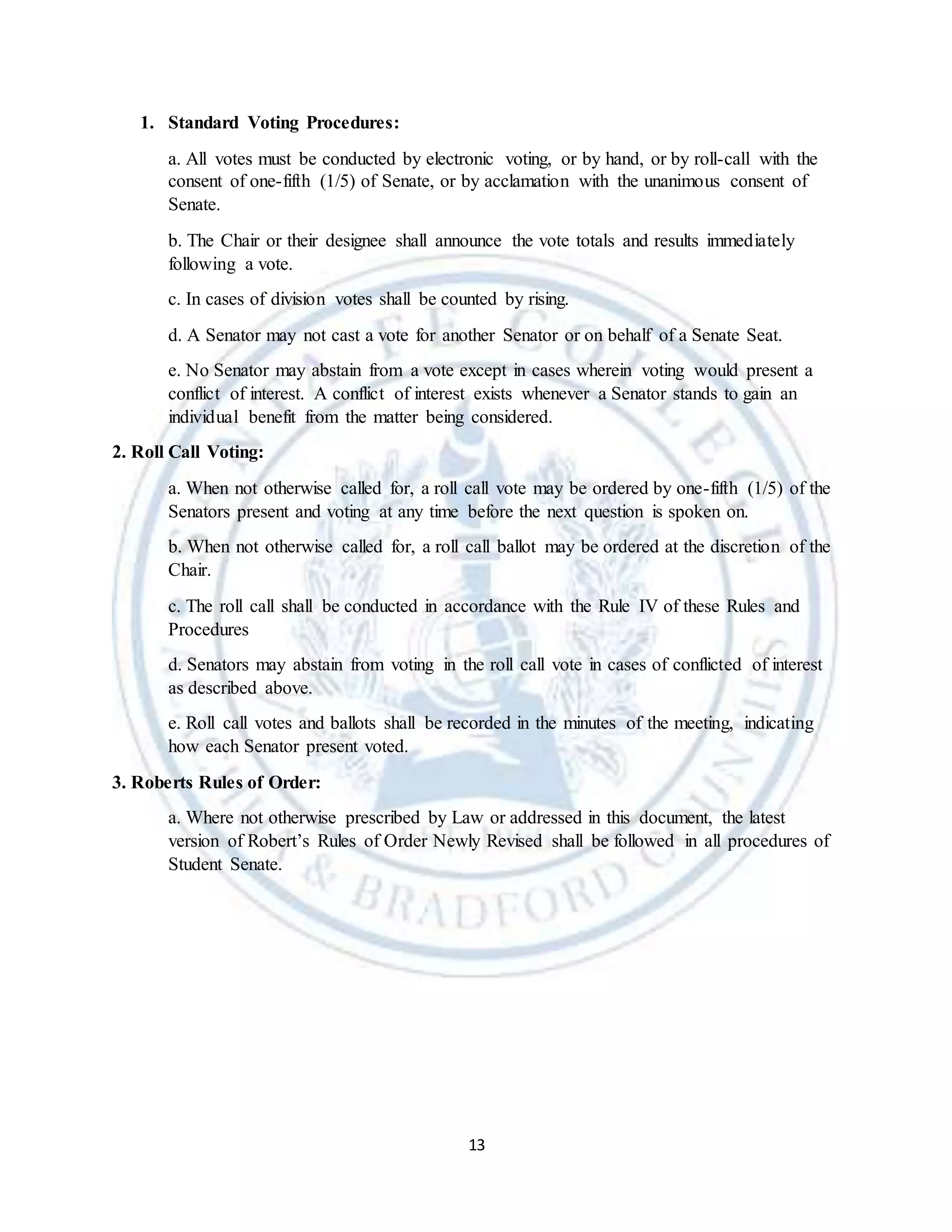 13
1. Standard Voting Procedures:
a. All votes must be conducted by electronic voting, or by hand, or by roll-call with the
consent of one-fifth (1/5) of Senate, or by acclamation with the unanimous consent of
Senate.
b. The Chair or their designee shall announce the vote totals and results immediately
following a vote.
c. In cases of division votes shall be counted by rising.
d. A Senator may not cast a vote for another Senator or on behalf of a Senate Seat.
e. No Senator may abstain from a vote except in cases wherein voting would present a
conflict of interest. A conflict of interest exists whenever a Senator stands to gain an
individual benefit from the matter being considered.
2. Roll Call Voting:
a. When not otherwise called for, a roll call vote may be ordered by one-fifth (1/5) of the
Senators present and voting at any time before the next question is spoken on.
b. When not otherwise called for, a roll call ballot may be ordered at the discretion of the
Chair.
c. The roll call shall be conducted in accordance with the Rule IV of these Rules and
Procedures
d. Senators may abstain from voting in the roll call vote in cases of conflicted of interest
as described above.
e. Roll call votes and ballots shall be recorded in the minutes of the meeting, indicating
how each Senator present voted.
3. Roberts Rules of Order:
a. Where not otherwise prescribed by Law or addressed in this document, the latest
version of Robert’s Rules of Order Newly Revised shall be followed in all procedures of
Student Senate.
 