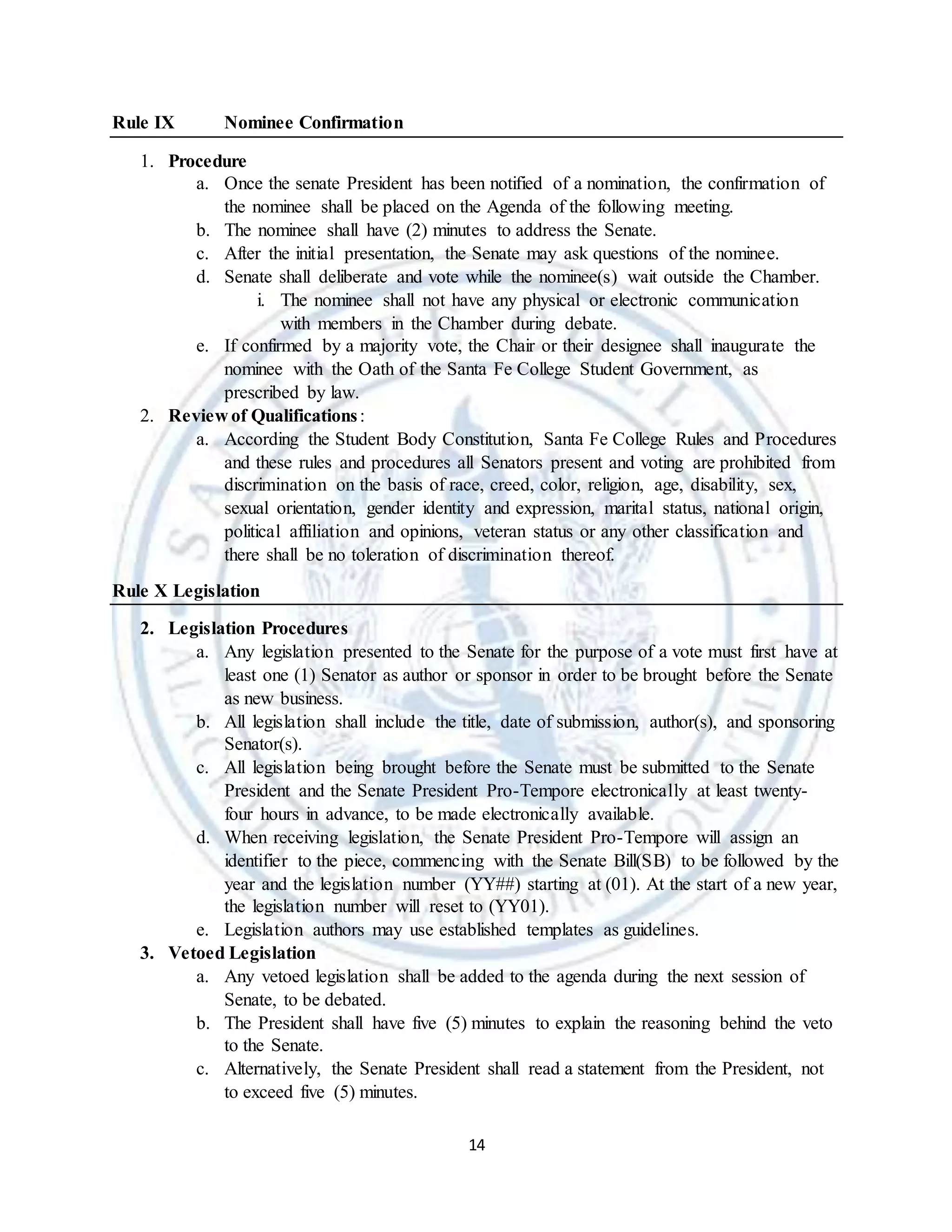 14
Rule IX Nominee Confirmation
1. Procedure
a. Once the senate President has been notified of a nomination, the confirmation of
the nominee shall be placed on the Agenda of the following meeting.
b. The nominee shall have (2) minutes to address the Senate.
c. After the initial presentation, the Senate may ask questions of the nominee.
d. Senate shall deliberate and vote while the nominee(s) wait outside the Chamber.
i. The nominee shall not have any physical or electronic communication
with members in the Chamber during debate.
e. If confirmed by a majority vote, the Chair or their designee shall inaugurate the
nominee with the Oath of the Santa Fe College Student Government, as
prescribed by law.
2. Review of Qualifications:
a. According the Student Body Constitution, Santa Fe College Rules and Procedures
and these rules and procedures all Senators present and voting are prohibited from
discrimination on the basis of race, creed, color, religion, age, disability, sex,
sexual orientation, gender identity and expression, marital status, national origin,
political affiliation and opinions, veteran status or any other classification and
there shall be no toleration of discrimination thereof.
Rule X Legislation
2. Legislation Procedures
a. Any legislation presented to the Senate for the purpose of a vote must first have at
least one (1) Senator as author or sponsor in order to be brought before the Senate
as new business.
b. All legislation shall include the title, date of submission, author(s), and sponsoring
Senator(s).
c. All legislation being brought before the Senate must be submitted to the Senate
President and the Senate President Pro-Tempore electronically at least twenty-
four hours in advance, to be made electronically available.
d. When receiving legislation, the Senate President Pro-Tempore will assign an
identifier to the piece, commencing with the Senate Bill(SB) to be followed by the
year and the legislation number (YY##) starting at (01). At the start of a new year,
the legislation number will reset to (YY01).
e. Legislation authors may use established templates as guidelines.
3. Vetoed Legislation
a. Any vetoed legislation shall be added to the agenda during the next session of
Senate, to be debated.
b. The President shall have five (5) minutes to explain the reasoning behind the veto
to the Senate.
c. Alternatively, the Senate President shall read a statement from the President, not
to exceed five (5) minutes.
 