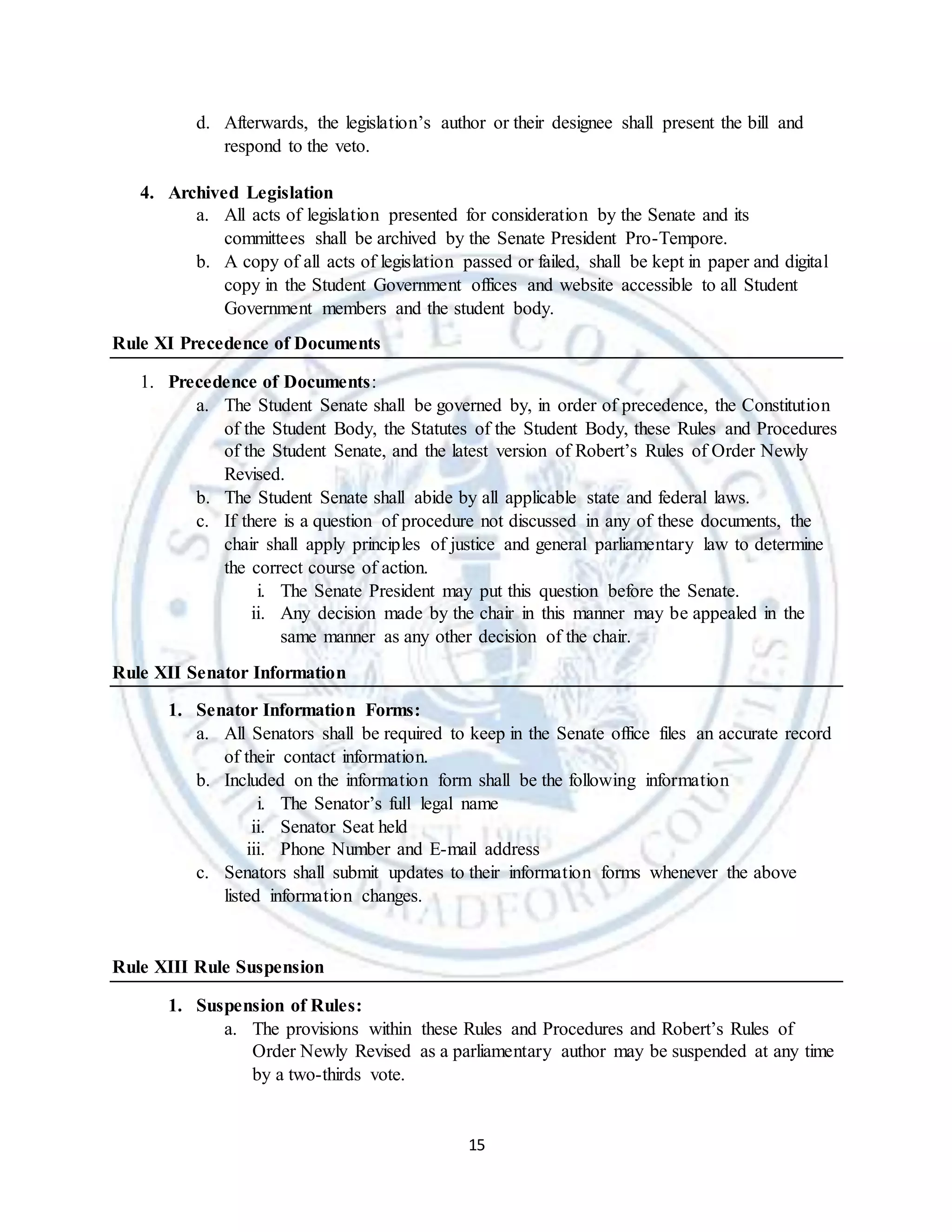 15
d. Afterwards, the legislation’s author or their designee shall present the bill and
respond to the veto.
4. Archived Legislation
a. All acts of legislation presented for consideration by the Senate and its
committees shall be archived by the Senate President Pro-Tempore.
b. A copy of all acts of legislation passed or failed, shall be kept in paper and digital
copy in the Student Government offices and website accessible to all Student
Government members and the student body.
Rule XI Precedence of Documents
1. Precedence of Documents:
a. The Student Senate shall be governed by, in order of precedence, the Constitution
of the Student Body, the Statutes of the Student Body, these Rules and Procedures
of the Student Senate, and the latest version of Robert’s Rules of Order Newly
Revised.
b. The Student Senate shall abide by all applicable state and federal laws.
c. If there is a question of procedure not discussed in any of these documents, the
chair shall apply principles of justice and general parliamentary law to determine
the correct course of action.
i. The Senate President may put this question before the Senate.
ii. Any decision made by the chair in this manner may be appealed in the
same manner as any other decision of the chair.
Rule XII Senator Information
1. Senator Information Forms:
a. All Senators shall be required to keep in the Senate office files an accurate record
of their contact information.
b. Included on the information form shall be the following information
i. The Senator’s full legal name
ii. Senator Seat held
iii. Phone Number and E-mail address
c. Senators shall submit updates to their information forms whenever the above
listed information changes.
Rule XIII Rule Suspension
1. Suspension of Rules:
a. The provisions within these Rules and Procedures and Robert’s Rules of
Order Newly Revised as a parliamentary author may be suspended at any time
by a two-thirds vote.
 
