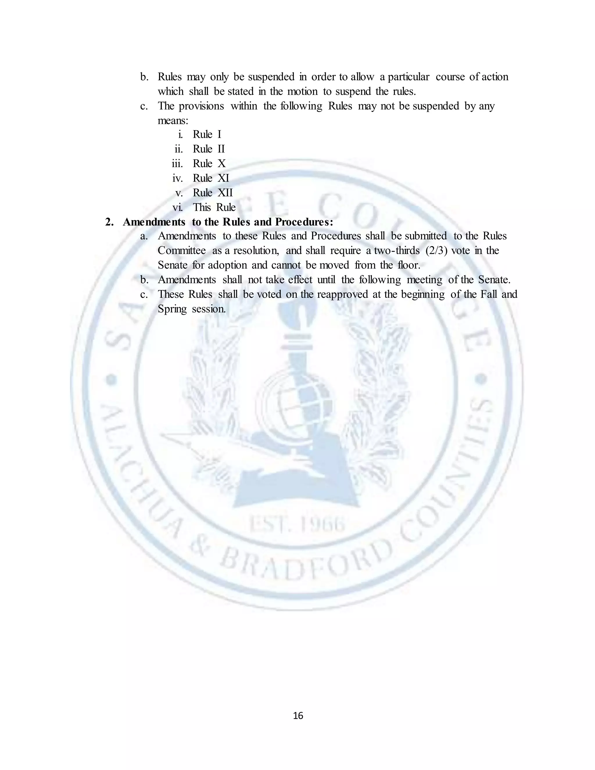 16
b. Rules may only be suspended in order to allow a particular course of action
which shall be stated in the motion to suspend the rules.
c. The provisions within the following Rules may not be suspended by any
means:
i. Rule I
ii. Rule II
iii. Rule X
iv. Rule XI
v. Rule XII
vi. This Rule
2. Amendments to the Rules and Procedures:
a. Amendments to these Rules and Procedures shall be submitted to the Rules
Committee as a resolution, and shall require a two-thirds (2/3) vote in the
Senate for adoption and cannot be moved from the floor.
b. Amendments shall not take effect until the following meeting of the Senate.
c. These Rules shall be voted on the reapproved at the beginning of the Fall and
Spring session.
 