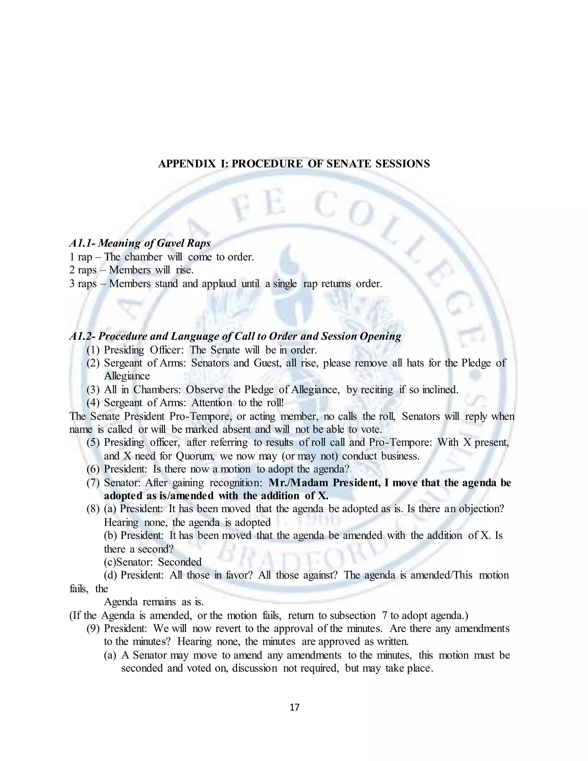 17
APPENDIX I: PROCEDURE OF SENATE SESSIONS
A1.1- Meaning of Gavel Raps
1 rap – The chamber will come to order.
2 raps – Members will rise.
3 raps – Members stand and applaud until a single rap returns order.
A1.2- Procedure and Language of Call to Order and Session Opening
(1) Presiding Officer: The Senate will be in order.
(2) Sergeant of Arms: Senators and Guest, all rise, please remove all hats for the Pledge of
Allegiance
(3) All in Chambers: Observe the Pledge of Allegiance, by reciting if so inclined.
(4) Sergeant of Arms: Attention to the roll!
The Senate President Pro-Tempore, or acting member, no calls the roll, Senators will reply when
name is called or will be marked absent and will not be able to vote.
(5) Presiding officer, after referring to results of roll call and Pro-Tempore: With X present,
and X need for Quorum, we now may (or may not) conduct business.
(6) President: Is there now a motion to adopt the agenda?
(7) Senator: After gaining recognition: Mr./Madam President, I move that the agenda be
adopted as is/amended with the addition of X.
(8) (a) President: It has been moved that the agenda be adopted as is. Is there an objection?
Hearing none, the agenda is adopted
(b) President: It has been moved that the agenda be amended with the addition of X. Is
there a second?
(c)Senator: Seconded
(d) President: All those in favor? All those against? The agenda is amended/This motion
fails, the
Agenda remains as is.
(If the Agenda is amended, or the motion fails, return to subsection 7 to adopt agenda.)
(9) President: We will now revert to the approval of the minutes. Are there any amendments
to the minutes? Hearing none, the minutes are approved as written.
(a) A Senator may move to amend any amendments to the minutes, this motion must be
seconded and voted on, discussion not required, but may take place.
 