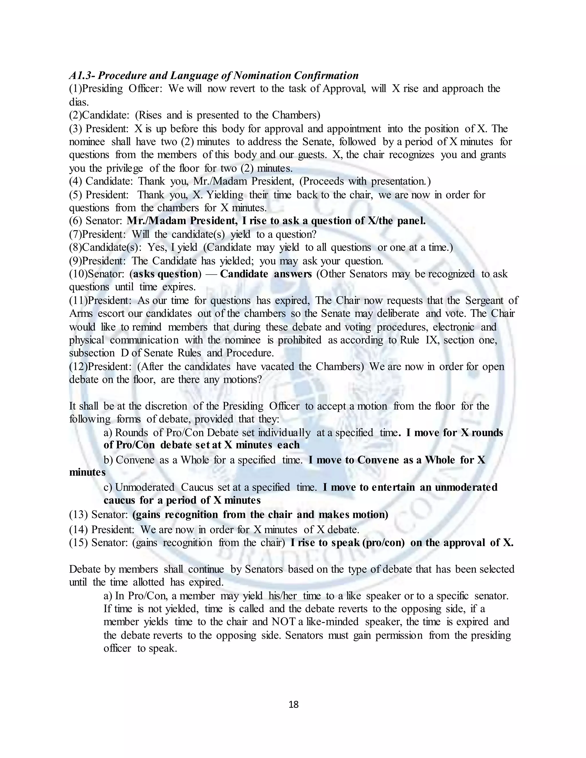 18
A1.3- Procedure and Language of Nomination Confirmation
(1)Presiding Officer: We will now revert to the task of Approval, will X rise and approach the
dias.
(2)Candidate: (Rises and is presented to the Chambers)
(3) President: X is up before this body for approval and appointment into the position of X. The
nominee shall have two (2) minutes to address the Senate, followed by a period of X minutes for
questions from the members of this body and our guests. X, the chair recognizes you and grants
you the privilege of the floor for two (2) minutes.
(4) Candidate: Thank you, Mr./Madam President, (Proceeds with presentation.)
(5) President: Thank you, X. Yielding their time back to the chair, we are now in order for
questions from the chambers for X minutes.
(6) Senator: Mr./Madam President, I rise to ask a question of X/the panel.
(7)President: Will the candidate(s) yield to a question?
(8)Candidate(s): Yes, I yield (Candidate may yield to all questions or one at a time.)
(9)President: The Candidate has yielded; you may ask your question.
(10)Senator: (asks question) — Candidate answers (Other Senators may be recognized to ask
questions until time expires.
(11)President: As our time for questions has expired, The Chair now requests that the Sergeant of
Arms escort our candidates out of the chambers so the Senate may deliberate and vote. The Chair
would like to remind members that during these debate and voting procedures, electronic and
physical communication with the nominee is prohibited as according to Rule IX, section one,
subsection D of Senate Rules and Procedure.
(12)President: (After the candidates have vacated the Chambers) We are now in order for open
debate on the floor, are there any motions?
It shall be at the discretion of the Presiding Officer to accept a motion from the floor for the
following forms of debate, provided that they:
a) Rounds of Pro/Con Debate set individually at a specified time. I move for X rounds
of Pro/Con debate set at X minutes each
b) Convene as a Whole for a specified time. I move to Convene as a Whole for X
minutes
c) Unmoderated Caucus set at a specified time. I move to entertain an unmoderated
caucus for a period of X minutes
(13) Senator: (gains recognition from the chair and makes motion)
(14) President: We are now in order for X minutes of X debate.
(15) Senator: (gains recognition from the chair) I rise to speak (pro/con) on the approval of X.
Debate by members shall continue by Senators based on the type of debate that has been selected
until the time allotted has expired.
a) In Pro/Con, a member may yield his/her time to a like speaker or to a specific senator.
If time is not yielded, time is called and the debate reverts to the opposing side, if a
member yields time to the chair and NOT a like-minded speaker, the time is expired and
the debate reverts to the opposing side. Senators must gain permission from the presiding
officer to speak.
 