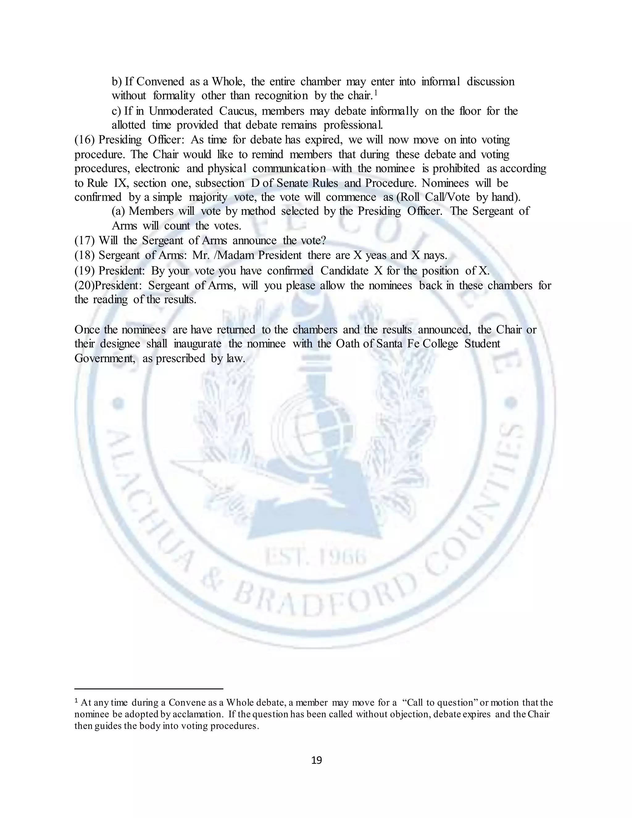 19
b) If Convened as a Whole, the entire chamber may enter into informal discussion
without formality other than recognition by the chair.1
c) If in Unmoderated Caucus, members may debate informally on the floor for the
allotted time provided that debate remains professional.
(16) Presiding Officer: As time for debate has expired, we will now move on into voting
procedure. The Chair would like to remind members that during these debate and voting
procedures, electronic and physical communication with the nominee is prohibited as according
to Rule IX, section one, subsection D of Senate Rules and Procedure. Nominees will be
confirmed by a simple majority vote, the vote will commence as (Roll Call/Vote by hand).
(a) Members will vote by method selected by the Presiding Officer. The Sergeant of
Arms will count the votes.
(17) Will the Sergeant of Arms announce the vote?
(18) Sergeant of Arms: Mr. /Madam President there are X yeas and X nays.
(19) President: By your vote you have confirmed Candidate X for the position of X.
(20)President: Sergeant of Arms, will you please allow the nominees back in these chambers for
the reading of the results.
Once the nominees are have returned to the chambers and the results announced, the Chair or
their designee shall inaugurate the nominee with the Oath of Santa Fe College Student
Government, as prescribed by law.
1 At any time during a Convene as a Whole debate, a member may move for a “Call to question” or motion that the
nominee be adopted by acclamation. If the question has been called without objection, debate expires and the Chair
then guides the body into voting procedures.
 