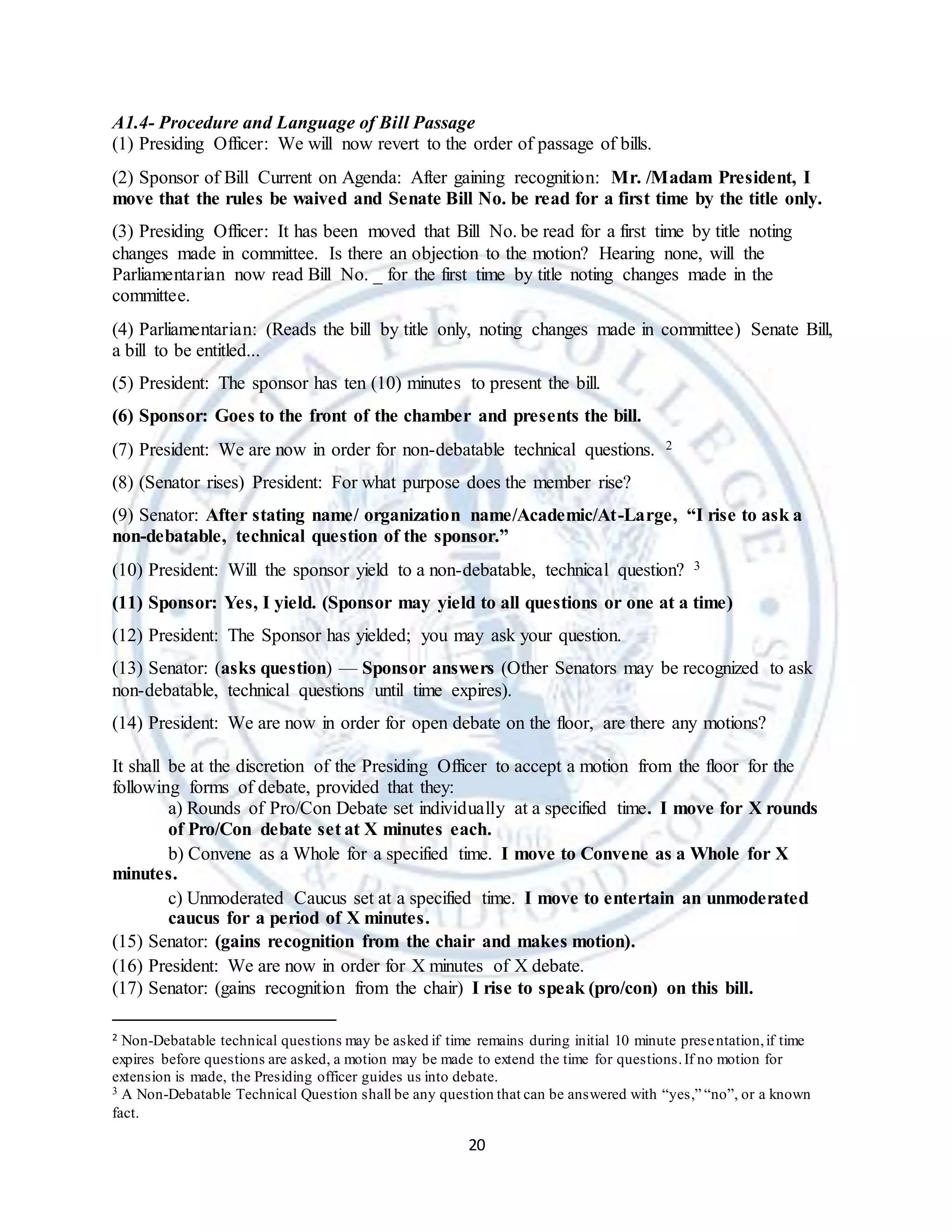 20
A1.4- Procedure and Language of Bill Passage
(1) Presiding Officer: We will now revert to the order of passage of bills.
(2) Sponsor of Bill Current on Agenda: After gaining recognition: Mr. /Madam President, I
move that the rules be waived and Senate Bill No. be read for a first time by the title only.
(3) Presiding Officer: It has been moved that Bill No. be read for a first time by title noting
changes made in committee. Is there an objection to the motion? Hearing none, will the
Parliamentarian now read Bill No. _ for the first time by title noting changes made in the
committee.
(4) Parliamentarian: (Reads the bill by title only, noting changes made in committee) Senate Bill,
a bill to be entitled...
(5) President: The sponsor has ten (10) minutes to present the bill.
(6) Sponsor: Goes to the front of the chamber and presents the bill.
(7) President: We are now in order for non-debatable technical questions. 2
(8) (Senator rises) President: For what purpose does the member rise?
(9) Senator: After stating name/ organization name/Academic/At-Large, “I rise to ask a
non-debatable, technical question of the sponsor.”
(10) President: Will the sponsor yield to a non-debatable, technical question? 3
(11) Sponsor: Yes, I yield. (Sponsor may yield to all questions or one at a time)
(12) President: The Sponsor has yielded; you may ask your question.
(13) Senator: (asks question) — Sponsor answers (Other Senators may be recognized to ask
non-debatable, technical questions until time expires).
(14) President: We are now in order for open debate on the floor, are there any motions?
It shall be at the discretion of the Presiding Officer to accept a motion from the floor for the
following forms of debate, provided that they:
a) Rounds of Pro/Con Debate set individually at a specified time. I move for X rounds
of Pro/Con debate set at X minutes each.
b) Convene as a Whole for a specified time. I move to Convene as a Whole for X
minutes.
c) Unmoderated Caucus set at a specified time. I move to entertain an unmoderated
caucus for a period of X minutes.
(15) Senator: (gains recognition from the chair and makes motion).
(16) President: We are now in order for X minutes of X debate.
(17) Senator: (gains recognition from the chair) I rise to speak (pro/con) on this bill.
2 Non-Debatable technical questions may be asked if time remains during initial 10 minute presentation,if time
expires before questions are asked, a motion may be made to extend the time for questions.If no motion for
extension is made, the Presiding officer guides us into debate.
3 A Non-Debatable Technical Question shall be any question that can be answered with “yes,” “no”, or a known
fact.
 