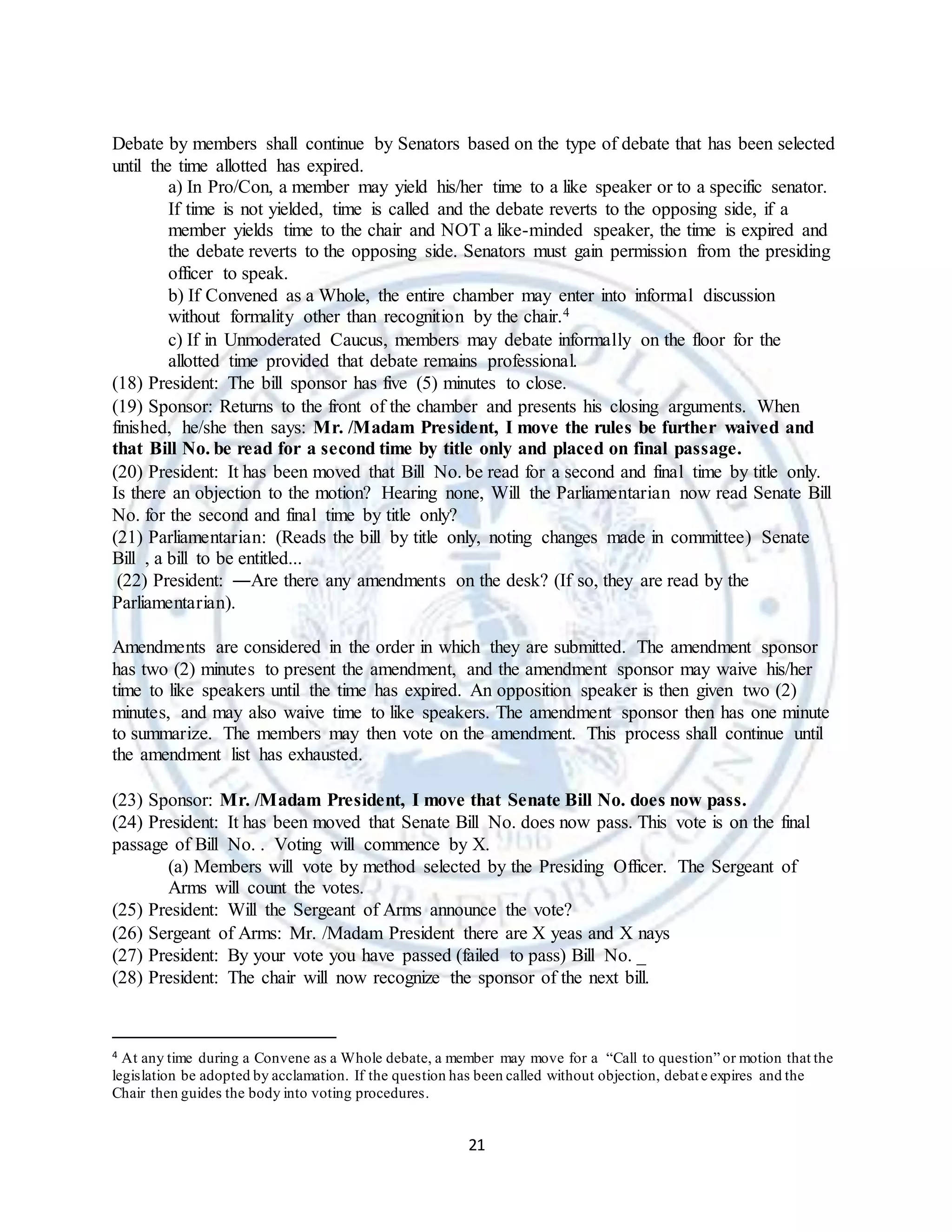21
Debate by members shall continue by Senators based on the type of debate that has been selected
until the time allotted has expired.
a) In Pro/Con, a member may yield his/her time to a like speaker or to a specific senator.
If time is not yielded, time is called and the debate reverts to the opposing side, if a
member yields time to the chair and NOT a like-minded speaker, the time is expired and
the debate reverts to the opposing side. Senators must gain permission from the presiding
officer to speak.
b) If Convened as a Whole, the entire chamber may enter into informal discussion
without formality other than recognition by the chair.4
c) If in Unmoderated Caucus, members may debate informally on the floor for the
allotted time provided that debate remains professional.
(18) President: The bill sponsor has five (5) minutes to close.
(19) Sponsor: Returns to the front of the chamber and presents his closing arguments. When
finished, he/she then says: Mr. /Madam President, I move the rules be further waived and
that Bill No. be read for a second time by title only and placed on final passage.
(20) President: It has been moved that Bill No. be read for a second and final time by title only.
Is there an objection to the motion? Hearing none, Will the Parliamentarian now read Senate Bill
No. for the second and final time by title only?
(21) Parliamentarian: (Reads the bill by title only, noting changes made in committee) Senate
Bill , a bill to be entitled...
(22) President: ―Are there any amendments on the desk? (If so, they are read by the
Parliamentarian).
Amendments are considered in the order in which they are submitted. The amendment sponsor
has two (2) minutes to present the amendment, and the amendment sponsor may waive his/her
time to like speakers until the time has expired. An opposition speaker is then given two (2)
minutes, and may also waive time to like speakers. The amendment sponsor then has one minute
to summarize. The members may then vote on the amendment. This process shall continue until
the amendment list has exhausted.
(23) Sponsor: Mr. /Madam President, I move that Senate Bill No. does now pass.
(24) President: It has been moved that Senate Bill No. does now pass. This vote is on the final
passage of Bill No. . Voting will commence by X.
(a) Members will vote by method selected by the Presiding Officer. The Sergeant of
Arms will count the votes.
(25) President: Will the Sergeant of Arms announce the vote?
(26) Sergeant of Arms: Mr. /Madam President there are X yeas and X nays
(27) President: By your vote you have passed (failed to pass) Bill No. _
(28) President: The chair will now recognize the sponsor of the next bill.
4 At any time during a Convene as a Whole debate, a member may move for a “Call to question” or motion that the
legislation be adopted by acclamation. If the question has been called without objection, debate expires and the
Chair then guides the body into voting procedures.
 
