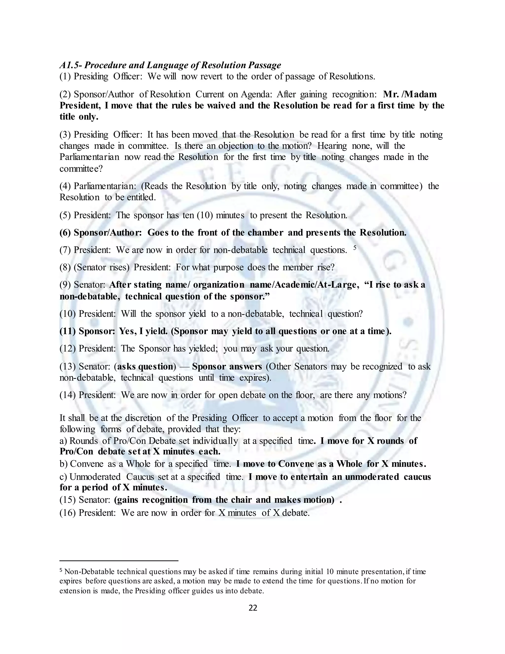22
A1.5- Procedure and Language of Resolution Passage
(1) Presiding Officer: We will now revert to the order of passage of Resolutions.
(2) Sponsor/Author of Resolution Current on Agenda: After gaining recognition: Mr. /Madam
President, I move that the rules be waived and the Resolution be read for a first time by the
title only.
(3) Presiding Officer: It has been moved that the Resolution be read for a first time by title noting
changes made in committee. Is there an objection to the motion? Hearing none, will the
Parliamentarian now read the Resolution for the first time by title noting changes made in the
committee?
(4) Parliamentarian: (Reads the Resolution by title only, noting changes made in committee) the
Resolution to be entitled.
(5) President: The sponsor has ten (10) minutes to present the Resolution.
(6) Sponsor/Author: Goes to the front of the chamber and presents the Resolution.
(7) President: We are now in order for non-debatable technical questions. 5
(8) (Senator rises) President: For what purpose does the member rise?
(9) Senator: After stating name/ organization name/Academic/At-Large, “I rise to ask a
non-debatable, technical question of the sponsor.”
(10) President: Will the sponsor yield to a non-debatable, technical question?
(11) Sponsor: Yes, I yield. (Sponsor may yield to all questions or one at a time).
(12) President: The Sponsor has yielded; you may ask your question.
(13) Senator: (asks question) — Sponsor answers (Other Senators may be recognized to ask
non-debatable, technical questions until time expires).
(14) President: We are now in order for open debate on the floor, are there any motions?
It shall be at the discretion of the Presiding Officer to accept a motion from the floor for the
following forms of debate, provided that they:
a) Rounds of Pro/Con Debate set individually at a specified time. I move for X rounds of
Pro/Con debate set at X minutes each.
b) Convene as a Whole for a specified time. I move to Convene as a Whole for X minutes.
c) Unmoderated Caucus set at a specified time. I move to entertain an unmoderated caucus
for a period of X minutes.
(15) Senator: (gains recognition from the chair and makes motion) .
(16) President: We are now in order for X minutes of X debate.
5 Non-Debatable technical questions may be asked if time remains during initial 10 minute presentation,if time
expires before questions are asked, a motion may be made to extend the time for questions.If no motion for
extension is made, the Presiding officer guides us into debate.
 