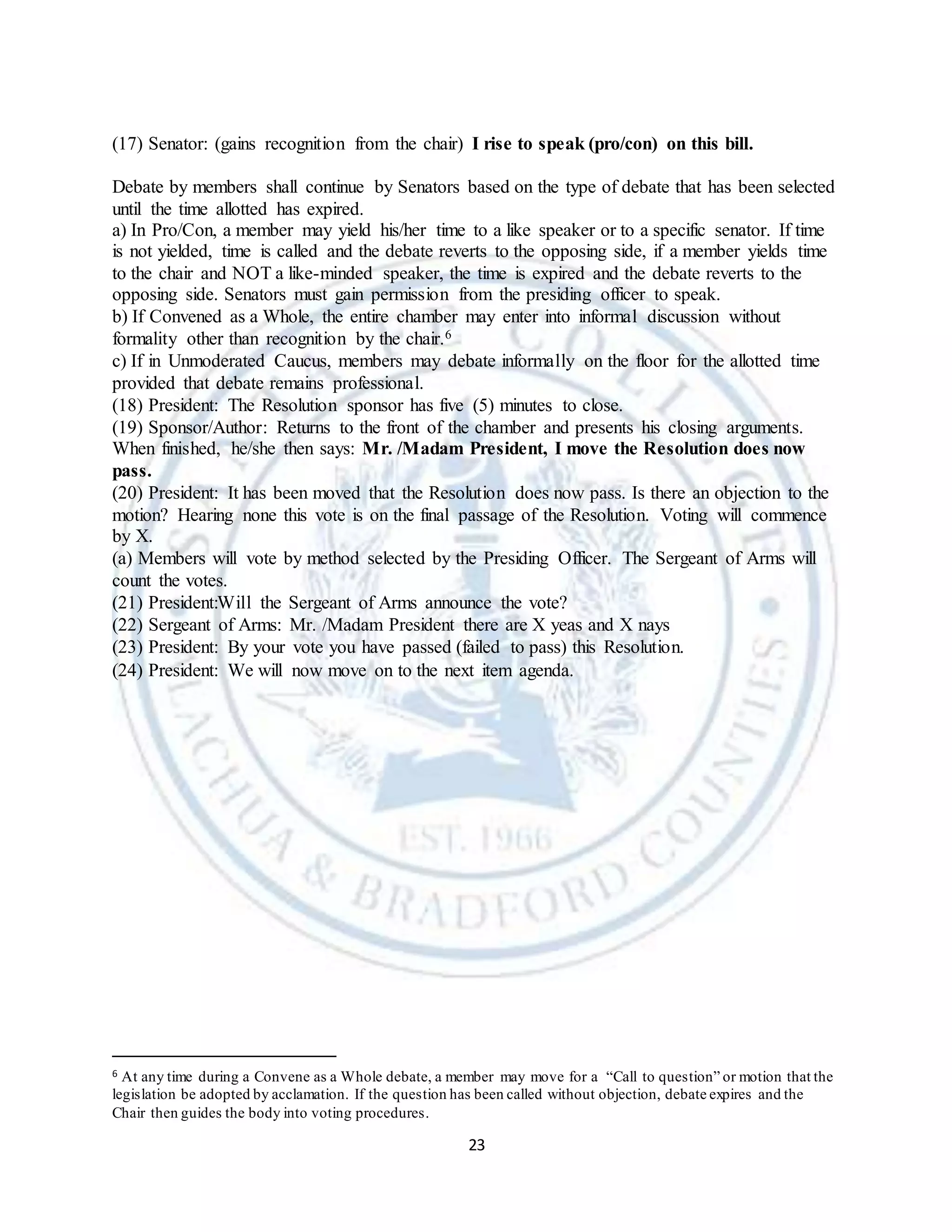 23
(17) Senator: (gains recognition from the chair) I rise to speak (pro/con) on this bill.
Debate by members shall continue by Senators based on the type of debate that has been selected
until the time allotted has expired.
a) In Pro/Con, a member may yield his/her time to a like speaker or to a specific senator. If time
is not yielded, time is called and the debate reverts to the opposing side, if a member yields time
to the chair and NOT a like-minded speaker, the time is expired and the debate reverts to the
opposing side. Senators must gain permission from the presiding officer to speak.
b) If Convened as a Whole, the entire chamber may enter into informal discussion without
formality other than recognition by the chair.6
c) If in Unmoderated Caucus, members may debate informally on the floor for the allotted time
provided that debate remains professional.
(18) President: The Resolution sponsor has five (5) minutes to close.
(19) Sponsor/Author: Returns to the front of the chamber and presents his closing arguments.
When finished, he/she then says: Mr. /Madam President, I move the Resolution does now
pass.
(20) President: It has been moved that the Resolution does now pass. Is there an objection to the
motion? Hearing none this vote is on the final passage of the Resolution. Voting will commence
by X.
(a) Members will vote by method selected by the Presiding Officer. The Sergeant of Arms will
count the votes.
(21) President:Will the Sergeant of Arms announce the vote?
(22) Sergeant of Arms: Mr. /Madam President there are X yeas and X nays
(23) President: By your vote you have passed (failed to pass) this Resolution.
(24) President: We will now move on to the next item agenda.
6 At any time during a Convene as a Whole debate, a member may move for a “Call to question” or motion that the
legislation be adopted by acclamation. If the question has been called without objection, debate expires and the
Chair then guides the body into voting procedures.
 
