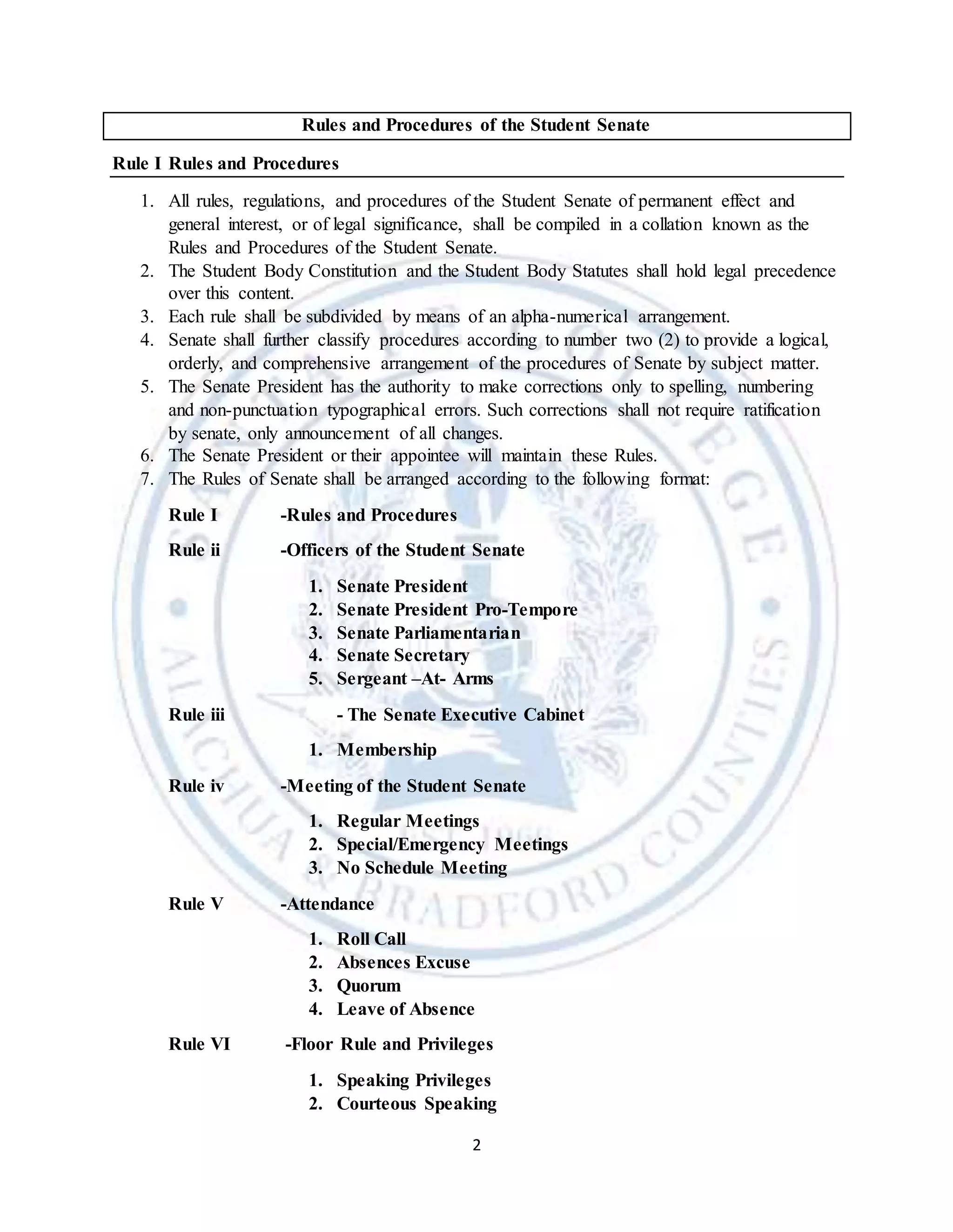 2
Rules and Procedures of the Student Senate
Rule I Rules and Procedures
1. All rules, regulations, and procedures of the Student Senate of permanent effect and
general interest, or of legal significance, shall be compiled in a collation known as the
Rules and Procedures of the Student Senate.
2. The Student Body Constitution and the Student Body Statutes shall hold legal precedence
over this content.
3. Each rule shall be subdivided by means of an alpha-numerical arrangement.
4. Senate shall further classify procedures according to number two (2) to provide a logical,
orderly, and comprehensive arrangement of the procedures of Senate by subject matter.
5. The Senate President has the authority to make corrections only to spelling, numbering
and non-punctuation typographical errors. Such corrections shall not require ratification
by senate, only announcement of all changes.
6. The Senate President or their appointee will maintain these Rules.
7. The Rules of Senate shall be arranged according to the following format:
Rule I -Rules and Procedures
Rule ii -Officers of the Student Senate
1. Senate President
2. Senate President Pro-Tempore
3. Senate Parliamentarian
4. Senate Secretary
5. Sergeant –At- Arms
Rule iii - The Senate Executive Cabinet
1. Membership
Rule iv -Meeting of the Student Senate
1. Regular Meetings
2. Special/Emergency Meetings
3. No Schedule Meeting
Rule V -Attendance
1. Roll Call
2. Absences Excuse
3. Quorum
4. Leave of Absence
Rule VI -Floor Rule and Privileges
1. Speaking Privileges
2. Courteous Speaking
 