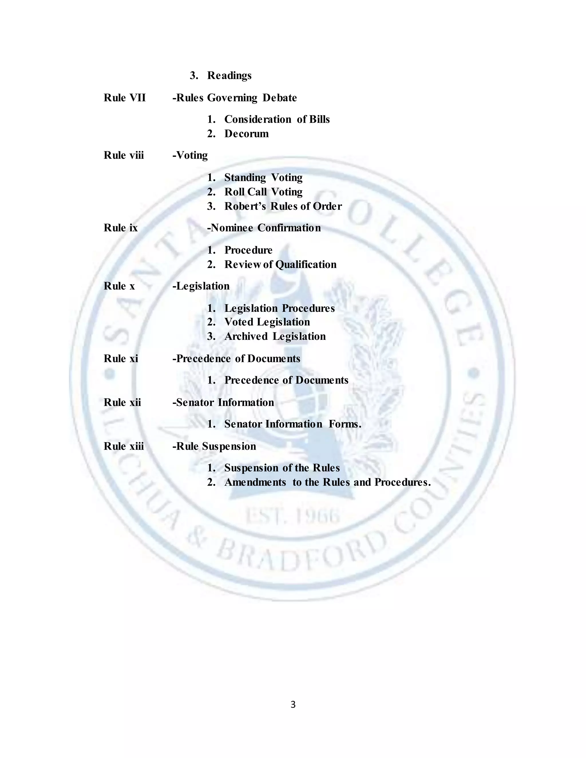 3
3. Readings
Rule VII -Rules Governing Debate
1. Consideration of Bills
2. Decorum
Rule viii -Voting
1. Standing Voting
2. Roll Call Voting
3. Robert’s Rules of Order
Rule ix -Nominee Confirmation
1. Procedure
2. Review of Qualification
Rule x -Legislation
1. Legislation Procedures
2. Voted Legislation
3. Archived Legislation
Rule xi -Precedence of Documents
1. Precedence of Documents
Rule xii -Senator Information
1. Senator Information Forms.
Rule xiii -Rule Suspension
1. Suspension of the Rules
2. Amendments to the Rules and Procedures.
 