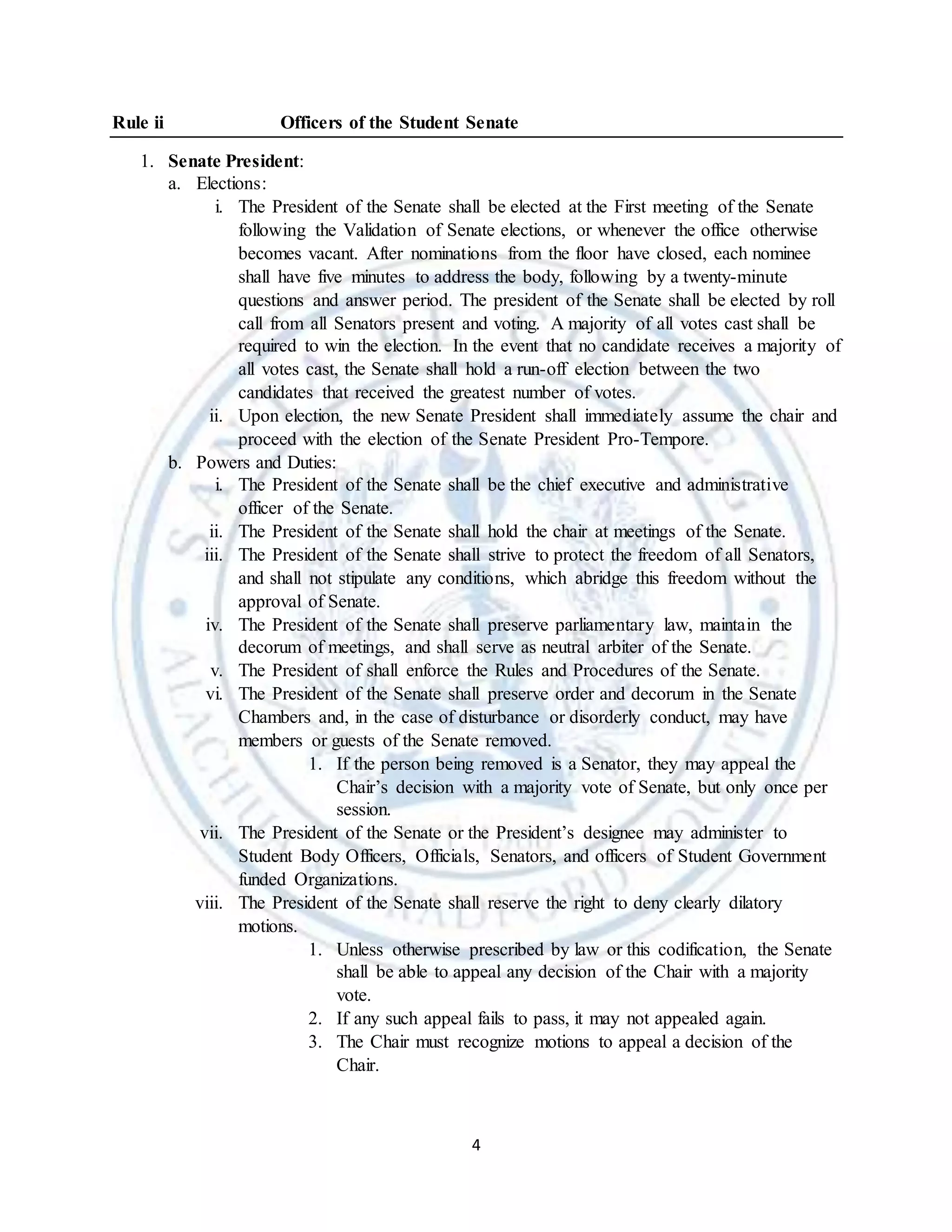4
Rule ii Officers of the Student Senate
1. Senate President:
a. Elections:
i. The President of the Senate shall be elected at the First meeting of the Senate
following the Validation of Senate elections, or whenever the office otherwise
becomes vacant. After nominations from the floor have closed, each nominee
shall have five minutes to address the body, following by a twenty-minute
questions and answer period. The president of the Senate shall be elected by roll
call from all Senators present and voting. A majority of all votes cast shall be
required to win the election. In the event that no candidate receives a majority of
all votes cast, the Senate shall hold a run-off election between the two
candidates that received the greatest number of votes.
ii. Upon election, the new Senate President shall immediately assume the chair and
proceed with the election of the Senate President Pro-Tempore.
b. Powers and Duties:
i. The President of the Senate shall be the chief executive and administrative
officer of the Senate.
ii. The President of the Senate shall hold the chair at meetings of the Senate.
iii. The President of the Senate shall strive to protect the freedom of all Senators,
and shall not stipulate any conditions, which abridge this freedom without the
approval of Senate.
iv. The President of the Senate shall preserve parliamentary law, maintain the
decorum of meetings, and shall serve as neutral arbiter of the Senate.
v. The President of shall enforce the Rules and Procedures of the Senate.
vi. The President of the Senate shall preserve order and decorum in the Senate
Chambers and, in the case of disturbance or disorderly conduct, may have
members or guests of the Senate removed.
1. If the person being removed is a Senator, they may appeal the
Chair’s decision with a majority vote of Senate, but only once per
session.
vii. The President of the Senate or the President’s designee may administer to
Student Body Officers, Officials, Senators, and officers of Student Government
funded Organizations.
viii. The President of the Senate shall reserve the right to deny clearly dilatory
motions.
1. Unless otherwise prescribed by law or this codification, the Senate
shall be able to appeal any decision of the Chair with a majority
vote.
2. If any such appeal fails to pass, it may not appealed again.
3. The Chair must recognize motions to appeal a decision of the
Chair.
 