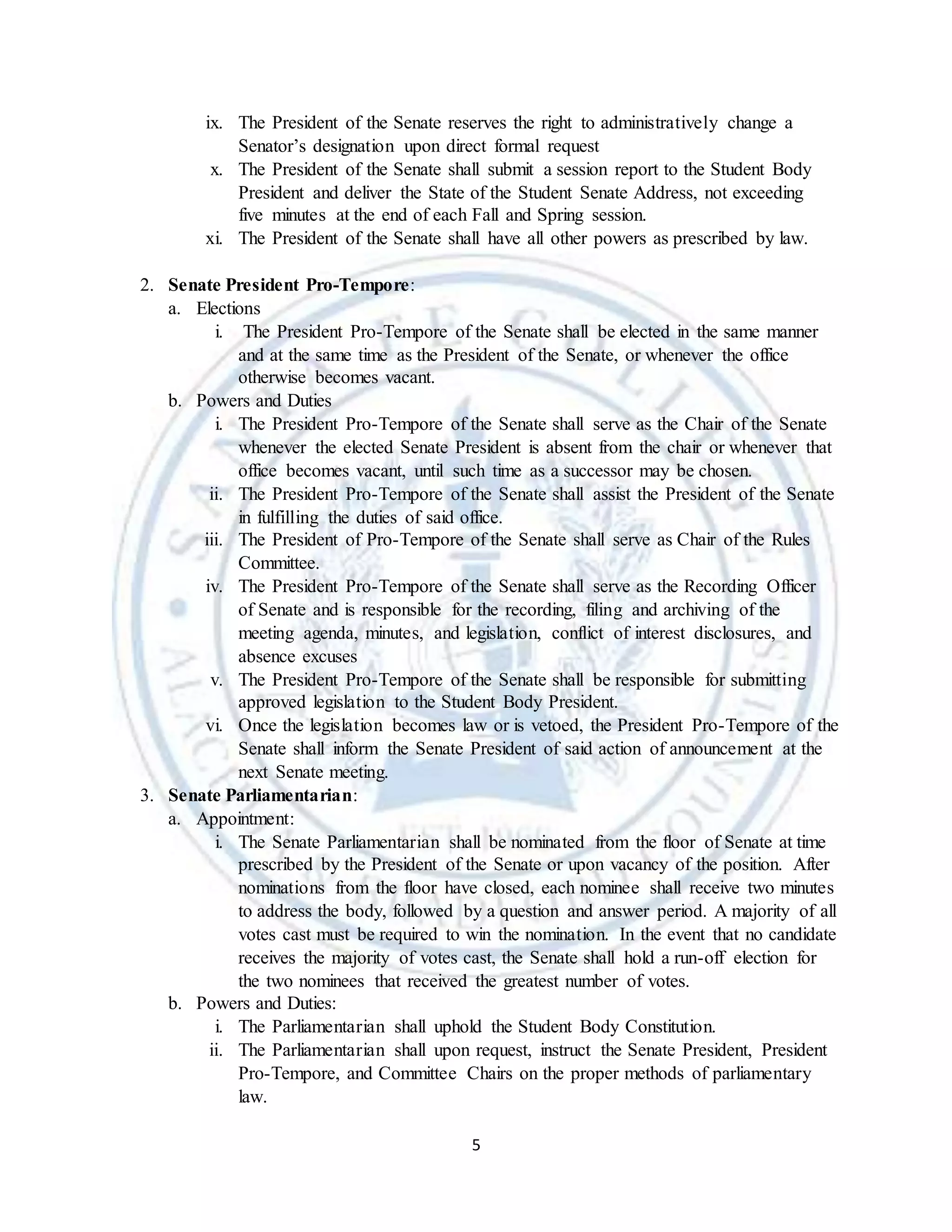 5
ix. The President of the Senate reserves the right to administratively change a
Senator’s designation upon direct formal request
x. The President of the Senate shall submit a session report to the Student Body
President and deliver the State of the Student Senate Address, not exceeding
five minutes at the end of each Fall and Spring session.
xi. The President of the Senate shall have all other powers as prescribed by law.
2. Senate President Pro-Tempore:
a. Elections
i. The President Pro-Tempore of the Senate shall be elected in the same manner
and at the same time as the President of the Senate, or whenever the office
otherwise becomes vacant.
b. Powers and Duties
i. The President Pro-Tempore of the Senate shall serve as the Chair of the Senate
whenever the elected Senate President is absent from the chair or whenever that
office becomes vacant, until such time as a successor may be chosen.
ii. The President Pro-Tempore of the Senate shall assist the President of the Senate
in fulfilling the duties of said office.
iii. The President of Pro-Tempore of the Senate shall serve as Chair of the Rules
Committee.
iv. The President Pro-Tempore of the Senate shall serve as the Recording Officer
of Senate and is responsible for the recording, filing and archiving of the
meeting agenda, minutes, and legislation, conflict of interest disclosures, and
absence excuses
v. The President Pro-Tempore of the Senate shall be responsible for submitting
approved legislation to the Student Body President.
vi. Once the legislation becomes law or is vetoed, the President Pro-Tempore of the
Senate shall inform the Senate President of said action of announcement at the
next Senate meeting.
3. Senate Parliamentarian:
a. Appointment:
i. The Senate Parliamentarian shall be nominated from the floor of Senate at time
prescribed by the President of the Senate or upon vacancy of the position. After
nominations from the floor have closed, each nominee shall receive two minutes
to address the body, followed by a question and answer period. A majority of all
votes cast must be required to win the nomination. In the event that no candidate
receives the majority of votes cast, the Senate shall hold a run-off election for
the two nominees that received the greatest number of votes.
b. Powers and Duties:
i. The Parliamentarian shall uphold the Student Body Constitution.
ii. The Parliamentarian shall upon request, instruct the Senate President, President
Pro-Tempore, and Committee Chairs on the proper methods of parliamentary
law.
 