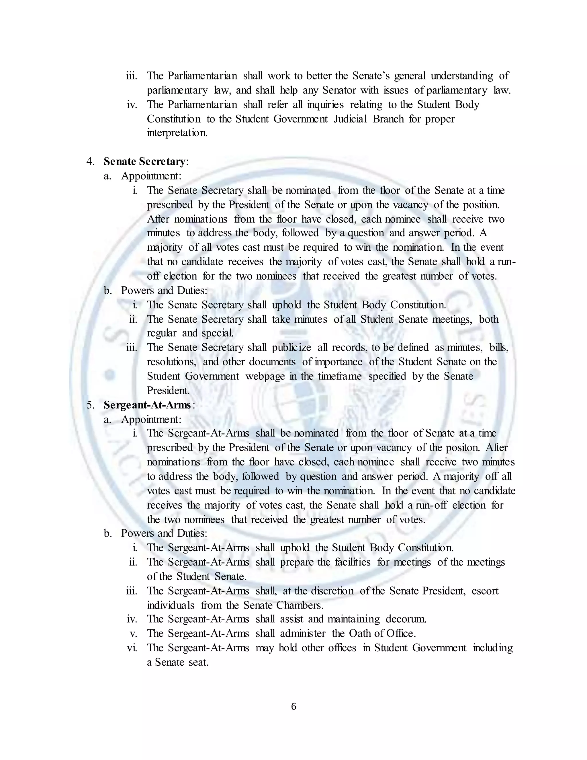 6
iii. The Parliamentarian shall work to better the Senate’s general understanding of
parliamentary law, and shall help any Senator with issues of parliamentary law.
iv. The Parliamentarian shall refer all inquiries relating to the Student Body
Constitution to the Student Government Judicial Branch for proper
interpretation.
4. Senate Secretary:
a. Appointment:
i. The Senate Secretary shall be nominated from the floor of the Senate at a time
prescribed by the President of the Senate or upon the vacancy of the position.
After nominations from the floor have closed, each nominee shall receive two
minutes to address the body, followed by a question and answer period. A
majority of all votes cast must be required to win the nomination. In the event
that no candidate receives the majority of votes cast, the Senate shall hold a run-
off election for the two nominees that received the greatest number of votes.
b. Powers and Duties:
i. The Senate Secretary shall uphold the Student Body Constitution.
ii. The Senate Secretary shall take minutes of all Student Senate meetings, both
regular and special.
iii. The Senate Secretary shall publicize all records, to be defined as minutes, bills,
resolutions, and other documents of importance of the Student Senate on the
Student Government webpage in the timeframe specified by the Senate
President.
5. Sergeant-At-Arms:
a. Appointment:
i. The Sergeant-At-Arms shall be nominated from the floor of Senate at a time
prescribed by the President of the Senate or upon vacancy of the positon. After
nominations from the floor have closed, each nominee shall receive two minutes
to address the body, followed by question and answer period. A majority off all
votes cast must be required to win the nomination. In the event that no candidate
receives the majority of votes cast, the Senate shall hold a run-off election for
the two nominees that received the greatest number of votes.
b. Powers and Duties:
i. The Sergeant-At-Arms shall uphold the Student Body Constitution.
ii. The Sergeant-At-Arms shall prepare the facilities for meetings of the meetings
of the Student Senate.
iii. The Sergeant-At-Arms shall, at the discretion of the Senate President, escort
individuals from the Senate Chambers.
iv. The Sergeant-At-Arms shall assist and maintaining decorum.
v. The Sergeant-At-Arms shall administer the Oath of Office.
vi. The Sergeant-At-Arms may hold other offices in Student Government including
a Senate seat.
 