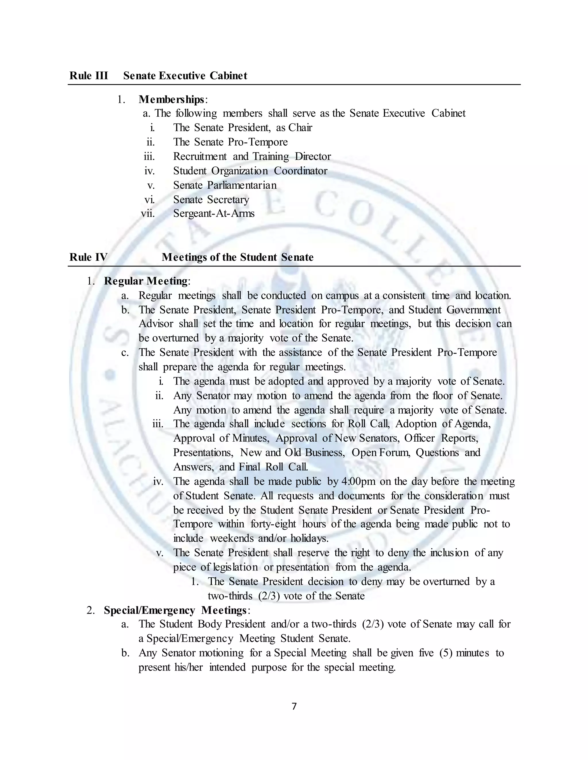 7
Rule III Senate Executive Cabinet
1. Memberships:
a. The following members shall serve as the Senate Executive Cabinet
i. The Senate President, as Chair
ii. The Senate Pro-Tempore
iii. Recruitment and Training Director
iv. Student Organization Coordinator
v. Senate Parliamentarian
vi. Senate Secretary
vii. Sergeant-At-Arms
Rule IV Meetings of the Student Senate
1. Regular Meeting:
a. Regular meetings shall be conducted on campus at a consistent time and location.
b. The Senate President, Senate President Pro-Tempore, and Student Government
Advisor shall set the time and location for regular meetings, but this decision can
be overturned by a majority vote of the Senate.
c. The Senate President with the assistance of the Senate President Pro-Tempore
shall prepare the agenda for regular meetings.
i. The agenda must be adopted and approved by a majority vote of Senate.
ii. Any Senator may motion to amend the agenda from the floor of Senate.
Any motion to amend the agenda shall require a majority vote of Senate.
iii. The agenda shall include sections for Roll Call, Adoption of Agenda,
Approval of Minutes, Approval of New Senators, Officer Reports,
Presentations, New and Old Business, Open Forum, Questions and
Answers, and Final Roll Call.
iv. The agenda shall be made public by 4:00pm on the day before the meeting
of Student Senate. All requests and documents for the consideration must
be received by the Student Senate President or Senate President Pro-
Tempore within forty-eight hours of the agenda being made public not to
include weekends and/or holidays.
v. The Senate President shall reserve the right to deny the inclusion of any
piece of legislation or presentation from the agenda.
1. The Senate President decision to deny may be overturned by a
two-thirds (2/3) vote of the Senate
2. Special/Emergency Meetings:
a. The Student Body President and/or a two-thirds (2/3) vote of Senate may call for
a Special/Emergency Meeting Student Senate.
b. Any Senator motioning for a Special Meeting shall be given five (5) minutes to
present his/her intended purpose for the special meeting.
 
