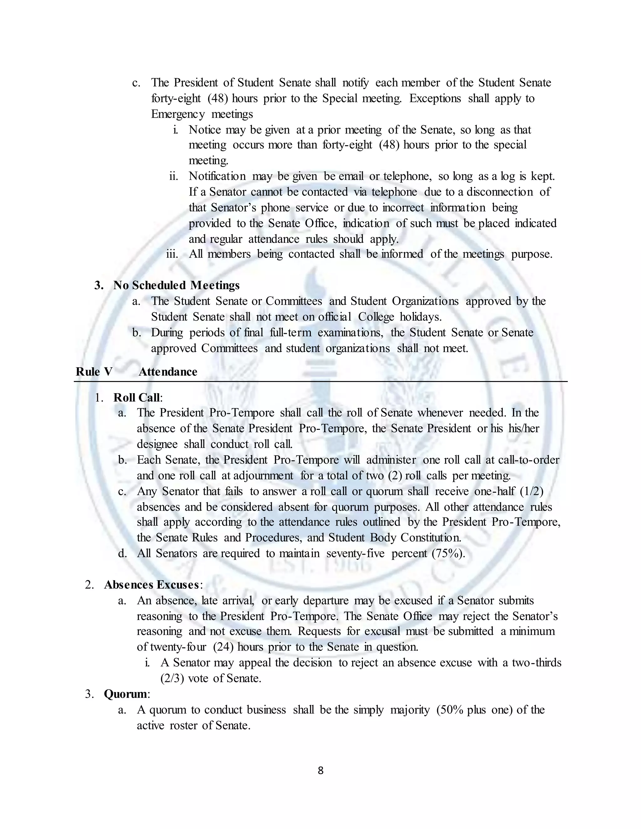 8
c. The President of Student Senate shall notify each member of the Student Senate
forty-eight (48) hours prior to the Special meeting. Exceptions shall apply to
Emergency meetings
i. Notice may be given at a prior meeting of the Senate, so long as that
meeting occurs more than forty-eight (48) hours prior to the special
meeting.
ii. Notification may be given be email or telephone, so long as a log is kept.
If a Senator cannot be contacted via telephone due to a disconnection of
that Senator’s phone service or due to incorrect information being
provided to the Senate Office, indication of such must be placed indicated
and regular attendance rules should apply.
iii. All members being contacted shall be informed of the meetings purpose.
3. No Scheduled Meetings
a. The Student Senate or Committees and Student Organizations approved by the
Student Senate shall not meet on official College holidays.
b. During periods of final full-term examinations, the Student Senate or Senate
approved Committees and student organizations shall not meet.
Rule V Attendance
1. Roll Call:
a. The President Pro-Tempore shall call the roll of Senate whenever needed. In the
absence of the Senate President Pro-Tempore, the Senate President or his his/her
designee shall conduct roll call.
b. Each Senate, the President Pro-Tempore will administer one roll call at call-to-order
and one roll call at adjournment for a total of two (2) roll calls per meeting.
c. Any Senator that fails to answer a roll call or quorum shall receive one-half (1/2)
absences and be considered absent for quorum purposes. All other attendance rules
shall apply according to the attendance rules outlined by the President Pro-Tempore,
the Senate Rules and Procedures, and Student Body Constitution.
d. All Senators are required to maintain seventy-five percent (75%).
2. Absences Excuses:
a. An absence, late arrival, or early departure may be excused if a Senator submits
reasoning to the President Pro-Tempore. The Senate Office may reject the Senator’s
reasoning and not excuse them. Requests for excusal must be submitted a minimum
of twenty-four (24) hours prior to the Senate in question.
i. A Senator may appeal the decision to reject an absence excuse with a two-thirds
(2/3) vote of Senate.
3. Quorum:
a. A quorum to conduct business shall be the simply majority (50% plus one) of the
active roster of Senate.
 