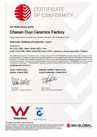 SAI Global hereby grants:
Chaoan Ouyi Ceramics Factory
Fengyi Industry Zone, Guxiang Town, ChaoAn, Chaozhou City, Guangdong China
Watermark Certificate of Conformity - Level 1
Evaluated to:
AS 1172.1-2005 - Water closets (WC) - Pans
& AS 1172.2-1999 - Water closet (WC) pans of 6/3 L capacity or proven equivalent - Cisterns
“the WaterMark Licensee” the right to use or arrange the use of the WATERMARK as shown below only in respect of the
goods described and detailed on the product schedule identified on www.saiglobal.com which are produced by the WaterMark
Licensee or on behalf of the WaterMark Licensee* and which comply with the appropriate Standard referred to above as from
time to time amended. The Licence is granted subject to the rules governing the use of the WATERMARK and the Terms and
Conditions for certification. The WaterMark Licensee covenants to comply with all the Rules and Terms and Conditions
Certificate No:WMK25975
Issued: 4 March 2015 Originally Certified: 4 March 2015
Expires: 4 March 2020 Current Certification: 4 March 2015
Paul Butcher Samer Chaouk
Global Head – Assurance Services Head of Policy, Risk and Certification
* For details of manufacture, refer to the licensee
The WATERMARK is a registered certification trademark of Standards Australia Limited(ACN 087 326
690) and is issued under licence by SAI Global Certification Services Pty Limited (ACN 108 716 669)
(“SAI Global”) 680 George Street, Sydney NSW 2000, GPO Box 5420 Sydney NSW 2001. This
certificate remains the property of SAI Global and must be returned to SAI Global upon its request.
Refer to www.saiglobal.com for the list of product models.
 