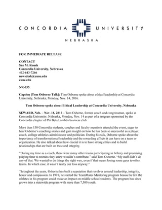 FOR IMMEDIATE RELEASE
CONTACT
Sue M. Roush
Concordia University, Nebraska
402-643-7266
newsdesk@cune.edu
cune.edu
NR-035
Caption [Tom Osborne Talk]: Tom Osborne spoke about ethical leadership at Concordia
University, Nebraska, Monday, Nov. 14, 2016.
Tom Osborne spoke about Ethical Leadership at Concordia University, Nebraska
SEWARD, Neb. – Nov. 18, 2016 – Tom Osborne, former coach and congressman, spoke at
Concordia University, Nebraska, Monday, Nov. 14 as part of a program sponsored by the
Concordia chapter of Phi Beta Lambda business club.
More than 150 Concordia students, coaches and faculty members attended the event, eager to
hear Osborne’s coaching stories and gain insight on how he has been so successful as a player,
coach, college athletics administrator and politician. During his talk, Osborne spoke about the
importance of transformational leadership and the rewarding effects it can have on a team or
organization. He also talked about how crucial it is to have strong ethics and to build
relationships that are built on trust and integrity.
“During my time as a coach, there were many other teams participating in bribery and promising
playing time to recruits they knew wouldn’t contribute,” said Tom Osborne. “My staff didn’t do
any of that. We wanted to do things the right way, even if that meant losing some guys to other
teams. In which case, it wasn’t really our loss anyway.”
Throughout the years, Osborne has built a reputation that revolves around leadership, integrity,
honor and compassion. In 1991, he started the TeamMates Mentoring program beause he felt the
athletes in his program could make an impact on middle school students. The program has since
grown into a statewide program with more than 7,500 youth.
 