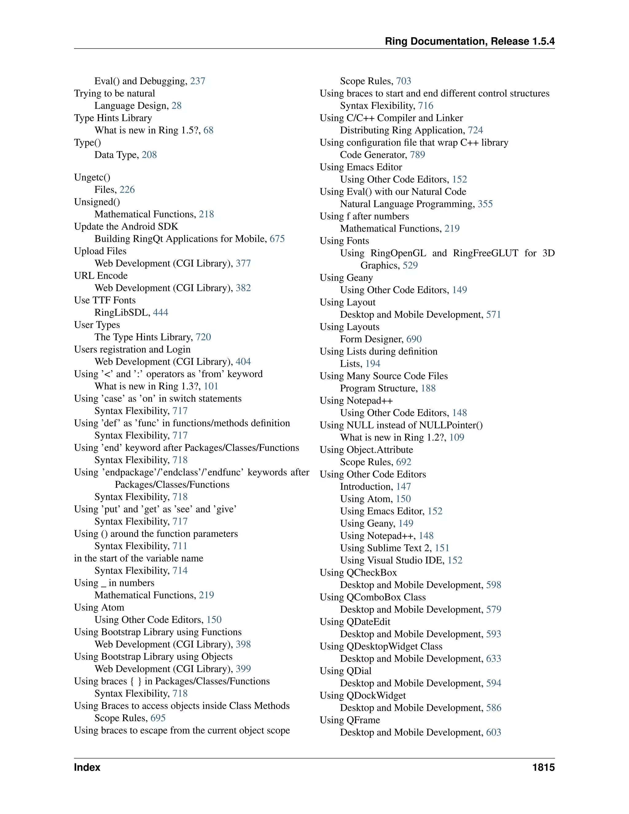 Ring Documentation, Release 1.5.4
Eval() and Debugging, 237
Trying to be natural
Language Design, 28
Type Hints Library
What is new in Ring 1.5?, 68
Type()
Data Type, 208
Ungetc()
Files, 226
Unsigned()
Mathematical Functions, 218
Update the Android SDK
Building RingQt Applications for Mobile, 675
Upload Files
Web Development (CGI Library), 377
URL Encode
Web Development (CGI Library), 382
Use TTF Fonts
RingLibSDL, 444
User Types
The Type Hints Library, 720
Users registration and Login
Web Development (CGI Library), 404
Using ’<’ and ’:’ operators as ’from’ keyword
What is new in Ring 1.3?, 101
Using ’case’ as ’on’ in switch statements
Syntax Flexibility, 717
Using ’def’ as ’func’ in functions/methods deﬁnition
Syntax Flexibility, 717
Using ’end’ keyword after Packages/Classes/Functions
Syntax Flexibility, 718
Using ’endpackage’/’endclass’/’endfunc’ keywords after
Packages/Classes/Functions
Syntax Flexibility, 718
Using ’put’ and ’get’ as ’see’ and ’give’
Syntax Flexibility, 717
Using () around the function parameters
Syntax Flexibility, 711
in the start of the variable name
Syntax Flexibility, 714
Using _ in numbers
Mathematical Functions, 219
Using Atom
Using Other Code Editors, 150
Using Bootstrap Library using Functions
Web Development (CGI Library), 398
Using Bootstrap Library using Objects
Web Development (CGI Library), 399
Using braces { } in Packages/Classes/Functions
Syntax Flexibility, 718
Using Braces to access objects inside Class Methods
Scope Rules, 695
Using braces to escape from the current object scope
Scope Rules, 703
Using braces to start and end different control structures
Syntax Flexibility, 716
Using C/C++ Compiler and Linker
Distributing Ring Application, 724
Using conﬁguration ﬁle that wrap C++ library
Code Generator, 789
Using Emacs Editor
Using Other Code Editors, 152
Using Eval() with our Natural Code
Natural Language Programming, 355
Using f after numbers
Mathematical Functions, 219
Using Fonts
Using RingOpenGL and RingFreeGLUT for 3D
Graphics, 529
Using Geany
Using Other Code Editors, 149
Using Layout
Desktop and Mobile Development, 571
Using Layouts
Form Designer, 690
Using Lists during deﬁnition
Lists, 194
Using Many Source Code Files
Program Structure, 188
Using Notepad++
Using Other Code Editors, 148
Using NULL instead of NULLPointer()
What is new in Ring 1.2?, 109
Using Object.Attribute
Scope Rules, 692
Using Other Code Editors
Introduction, 147
Using Atom, 150
Using Emacs Editor, 152
Using Geany, 149
Using Notepad++, 148
Using Sublime Text 2, 151
Using Visual Studio IDE, 152
Using QCheckBox
Desktop and Mobile Development, 598
Using QComboBox Class
Desktop and Mobile Development, 579
Using QDateEdit
Desktop and Mobile Development, 593
Using QDesktopWidget Class
Desktop and Mobile Development, 633
Using QDial
Desktop and Mobile Development, 594
Using QDockWidget
Desktop and Mobile Development, 586
Using QFrame
Desktop and Mobile Development, 603
Index 1815
 
