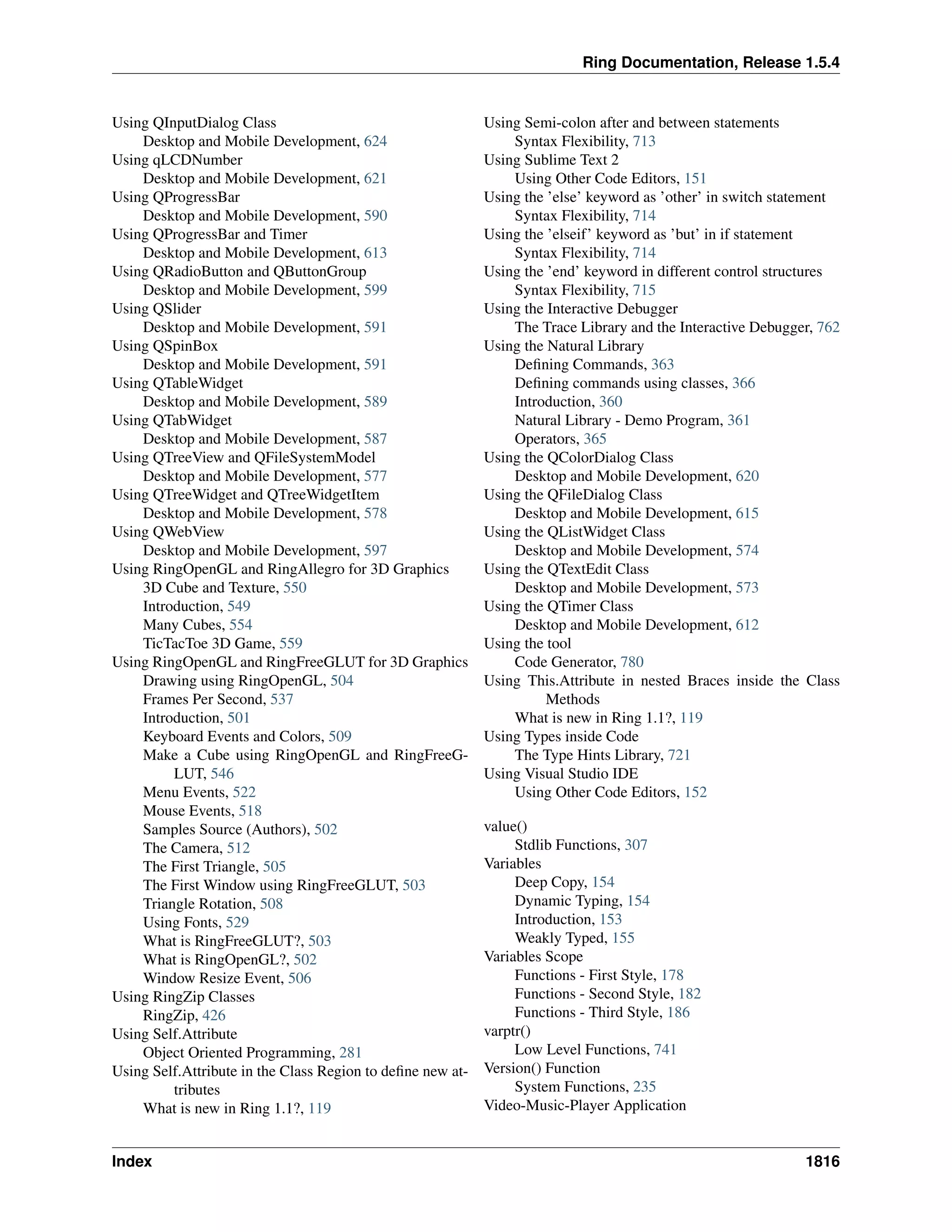 Ring Documentation, Release 1.5.4
Using QInputDialog Class
Desktop and Mobile Development, 624
Using qLCDNumber
Desktop and Mobile Development, 621
Using QProgressBar
Desktop and Mobile Development, 590
Using QProgressBar and Timer
Desktop and Mobile Development, 613
Using QRadioButton and QButtonGroup
Desktop and Mobile Development, 599
Using QSlider
Desktop and Mobile Development, 591
Using QSpinBox
Desktop and Mobile Development, 591
Using QTableWidget
Desktop and Mobile Development, 589
Using QTabWidget
Desktop and Mobile Development, 587
Using QTreeView and QFileSystemModel
Desktop and Mobile Development, 577
Using QTreeWidget and QTreeWidgetItem
Desktop and Mobile Development, 578
Using QWebView
Desktop and Mobile Development, 597
Using RingOpenGL and RingAllegro for 3D Graphics
3D Cube and Texture, 550
Introduction, 549
Many Cubes, 554
TicTacToe 3D Game, 559
Using RingOpenGL and RingFreeGLUT for 3D Graphics
Drawing using RingOpenGL, 504
Frames Per Second, 537
Introduction, 501
Keyboard Events and Colors, 509
Make a Cube using RingOpenGL and RingFreeG-
LUT, 546
Menu Events, 522
Mouse Events, 518
Samples Source (Authors), 502
The Camera, 512
The First Triangle, 505
The First Window using RingFreeGLUT, 503
Triangle Rotation, 508
Using Fonts, 529
What is RingFreeGLUT?, 503
What is RingOpenGL?, 502
Window Resize Event, 506
Using RingZip Classes
RingZip, 426
Using Self.Attribute
Object Oriented Programming, 281
Using Self.Attribute in the Class Region to deﬁne new at-
tributes
What is new in Ring 1.1?, 119
Using Semi-colon after and between statements
Syntax Flexibility, 713
Using Sublime Text 2
Using Other Code Editors, 151
Using the ’else’ keyword as ’other’ in switch statement
Syntax Flexibility, 714
Using the ’elseif’ keyword as ’but’ in if statement
Syntax Flexibility, 714
Using the ’end’ keyword in different control structures
Syntax Flexibility, 715
Using the Interactive Debugger
The Trace Library and the Interactive Debugger, 762
Using the Natural Library
Deﬁning Commands, 363
Deﬁning commands using classes, 366
Introduction, 360
Natural Library - Demo Program, 361
Operators, 365
Using the QColorDialog Class
Desktop and Mobile Development, 620
Using the QFileDialog Class
Desktop and Mobile Development, 615
Using the QListWidget Class
Desktop and Mobile Development, 574
Using the QTextEdit Class
Desktop and Mobile Development, 573
Using the QTimer Class
Desktop and Mobile Development, 612
Using the tool
Code Generator, 780
Using This.Attribute in nested Braces inside the Class
Methods
What is new in Ring 1.1?, 119
Using Types inside Code
The Type Hints Library, 721
Using Visual Studio IDE
Using Other Code Editors, 152
value()
Stdlib Functions, 307
Variables
Deep Copy, 154
Dynamic Typing, 154
Introduction, 153
Weakly Typed, 155
Variables Scope
Functions - First Style, 178
Functions - Second Style, 182
Functions - Third Style, 186
varptr()
Low Level Functions, 741
Version() Function
System Functions, 235
Video-Music-Player Application
Index 1816
 