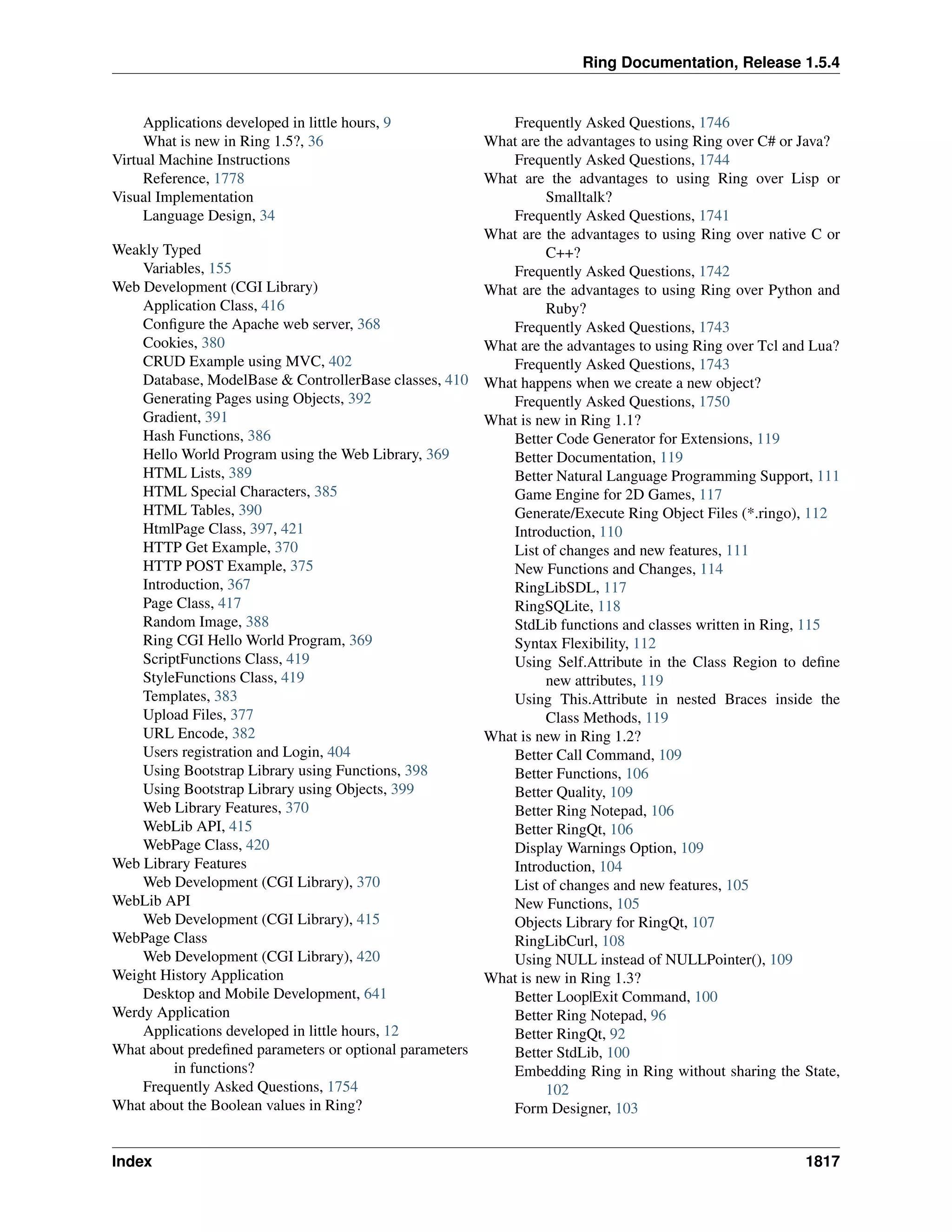 Ring Documentation, Release 1.5.4
Applications developed in little hours, 9
What is new in Ring 1.5?, 36
Virtual Machine Instructions
Reference, 1778
Visual Implementation
Language Design, 34
Weakly Typed
Variables, 155
Web Development (CGI Library)
Application Class, 416
Conﬁgure the Apache web server, 368
Cookies, 380
CRUD Example using MVC, 402
Database, ModelBase & ControllerBase classes, 410
Generating Pages using Objects, 392
Gradient, 391
Hash Functions, 386
Hello World Program using the Web Library, 369
HTML Lists, 389
HTML Special Characters, 385
HTML Tables, 390
HtmlPage Class, 397, 421
HTTP Get Example, 370
HTTP POST Example, 375
Introduction, 367
Page Class, 417
Random Image, 388
Ring CGI Hello World Program, 369
ScriptFunctions Class, 419
StyleFunctions Class, 419
Templates, 383
Upload Files, 377
URL Encode, 382
Users registration and Login, 404
Using Bootstrap Library using Functions, 398
Using Bootstrap Library using Objects, 399
Web Library Features, 370
WebLib API, 415
WebPage Class, 420
Web Library Features
Web Development (CGI Library), 370
WebLib API
Web Development (CGI Library), 415
WebPage Class
Web Development (CGI Library), 420
Weight History Application
Desktop and Mobile Development, 641
Werdy Application
Applications developed in little hours, 12
What about predeﬁned parameters or optional parameters
in functions?
Frequently Asked Questions, 1754
What about the Boolean values in Ring?
Frequently Asked Questions, 1746
What are the advantages to using Ring over C# or Java?
Frequently Asked Questions, 1744
What are the advantages to using Ring over Lisp or
Smalltalk?
Frequently Asked Questions, 1741
What are the advantages to using Ring over native C or
C++?
Frequently Asked Questions, 1742
What are the advantages to using Ring over Python and
Ruby?
Frequently Asked Questions, 1743
What are the advantages to using Ring over Tcl and Lua?
Frequently Asked Questions, 1743
What happens when we create a new object?
Frequently Asked Questions, 1750
What is new in Ring 1.1?
Better Code Generator for Extensions, 119
Better Documentation, 119
Better Natural Language Programming Support, 111
Game Engine for 2D Games, 117
Generate/Execute Ring Object Files (*.ringo), 112
Introduction, 110
List of changes and new features, 111
New Functions and Changes, 114
RingLibSDL, 117
RingSQLite, 118
StdLib functions and classes written in Ring, 115
Syntax Flexibility, 112
Using Self.Attribute in the Class Region to deﬁne
new attributes, 119
Using This.Attribute in nested Braces inside the
Class Methods, 119
What is new in Ring 1.2?
Better Call Command, 109
Better Functions, 106
Better Quality, 109
Better Ring Notepad, 106
Better RingQt, 106
Display Warnings Option, 109
Introduction, 104
List of changes and new features, 105
New Functions, 105
Objects Library for RingQt, 107
RingLibCurl, 108
Using NULL instead of NULLPointer(), 109
What is new in Ring 1.3?
Better Loop|Exit Command, 100
Better Ring Notepad, 96
Better RingQt, 92
Better StdLib, 100
Embedding Ring in Ring without sharing the State,
102
Form Designer, 103
Index 1817
 
