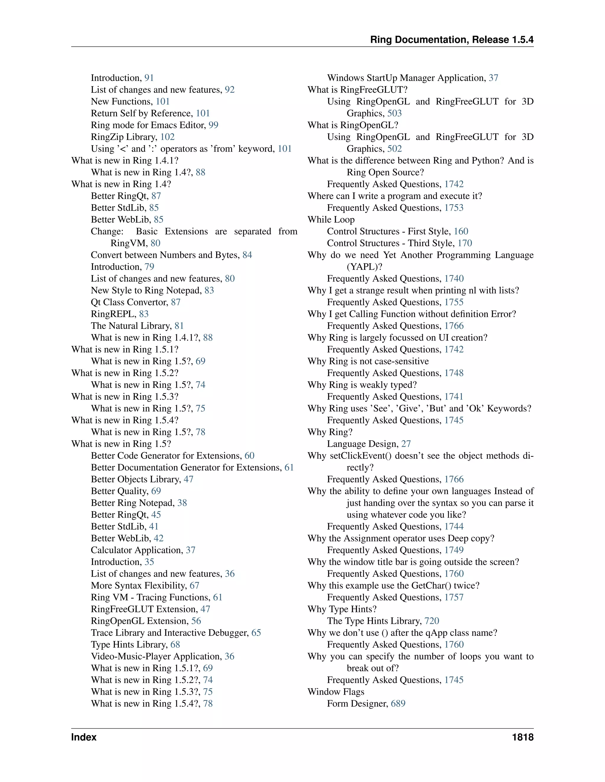Ring Documentation, Release 1.5.4
Introduction, 91
List of changes and new features, 92
New Functions, 101
Return Self by Reference, 101
Ring mode for Emacs Editor, 99
RingZip Library, 102
Using ’<’ and ’:’ operators as ’from’ keyword, 101
What is new in Ring 1.4.1?
What is new in Ring 1.4?, 88
What is new in Ring 1.4?
Better RingQt, 87
Better StdLib, 85
Better WebLib, 85
Change: Basic Extensions are separated from
RingVM, 80
Convert between Numbers and Bytes, 84
Introduction, 79
List of changes and new features, 80
New Style to Ring Notepad, 83
Qt Class Convertor, 87
RingREPL, 83
The Natural Library, 81
What is new in Ring 1.4.1?, 88
What is new in Ring 1.5.1?
What is new in Ring 1.5?, 69
What is new in Ring 1.5.2?
What is new in Ring 1.5?, 74
What is new in Ring 1.5.3?
What is new in Ring 1.5?, 75
What is new in Ring 1.5.4?
What is new in Ring 1.5?, 78
What is new in Ring 1.5?
Better Code Generator for Extensions, 60
Better Documentation Generator for Extensions, 61
Better Objects Library, 47
Better Quality, 69
Better Ring Notepad, 38
Better RingQt, 45
Better StdLib, 41
Better WebLib, 42
Calculator Application, 37
Introduction, 35
List of changes and new features, 36
More Syntax Flexibility, 67
Ring VM - Tracing Functions, 61
RingFreeGLUT Extension, 47
RingOpenGL Extension, 56
Trace Library and Interactive Debugger, 65
Type Hints Library, 68
Video-Music-Player Application, 36
What is new in Ring 1.5.1?, 69
What is new in Ring 1.5.2?, 74
What is new in Ring 1.5.3?, 75
What is new in Ring 1.5.4?, 78
Windows StartUp Manager Application, 37
What is RingFreeGLUT?
Using RingOpenGL and RingFreeGLUT for 3D
Graphics, 503
What is RingOpenGL?
Using RingOpenGL and RingFreeGLUT for 3D
Graphics, 502
What is the difference between Ring and Python? And is
Ring Open Source?
Frequently Asked Questions, 1742
Where can I write a program and execute it?
Frequently Asked Questions, 1753
While Loop
Control Structures - First Style, 160
Control Structures - Third Style, 170
Why do we need Yet Another Programming Language
(YAPL)?
Frequently Asked Questions, 1740
Why I get a strange result when printing nl with lists?
Frequently Asked Questions, 1755
Why I get Calling Function without deﬁnition Error?
Frequently Asked Questions, 1766
Why Ring is largely focussed on UI creation?
Frequently Asked Questions, 1742
Why Ring is not case-sensitive
Frequently Asked Questions, 1748
Why Ring is weakly typed?
Frequently Asked Questions, 1741
Why Ring uses ’See’, ’Give’, ’But’ and ’Ok’ Keywords?
Frequently Asked Questions, 1745
Why Ring?
Language Design, 27
Why setClickEvent() doesn’t see the object methods di-
rectly?
Frequently Asked Questions, 1766
Why the ability to deﬁne your own languages Instead of
just handing over the syntax so you can parse it
using whatever code you like?
Frequently Asked Questions, 1744
Why the Assignment operator uses Deep copy?
Frequently Asked Questions, 1749
Why the window title bar is going outside the screen?
Frequently Asked Questions, 1760
Why this example use the GetChar() twice?
Frequently Asked Questions, 1757
Why Type Hints?
The Type Hints Library, 720
Why we don’t use () after the qApp class name?
Frequently Asked Questions, 1760
Why you can specify the number of loops you want to
break out of?
Frequently Asked Questions, 1745
Window Flags
Form Designer, 689
Index 1818
 