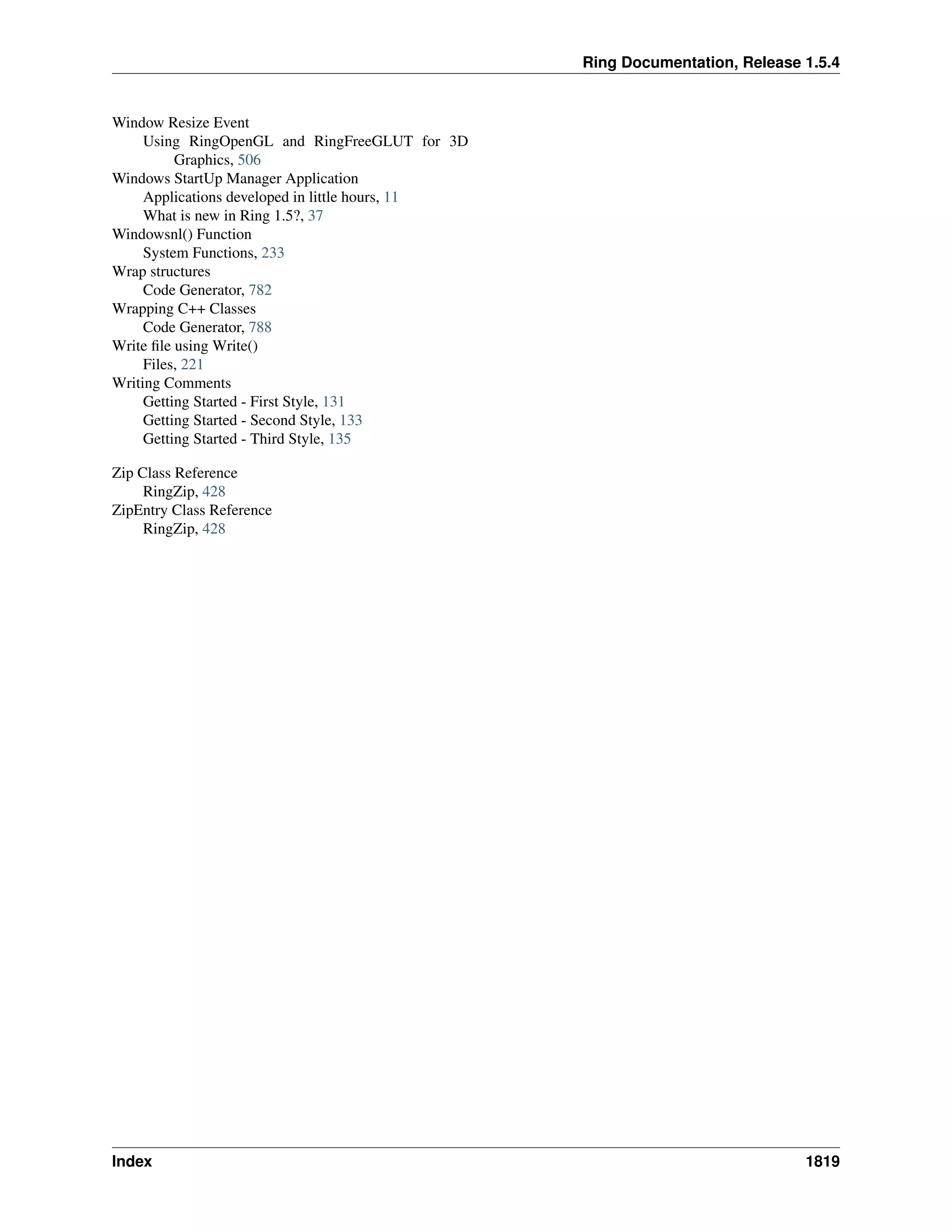 Ring Documentation, Release 1.5.4
Window Resize Event
Using RingOpenGL and RingFreeGLUT for 3D
Graphics, 506
Windows StartUp Manager Application
Applications developed in little hours, 11
What is new in Ring 1.5?, 37
Windowsnl() Function
System Functions, 233
Wrap structures
Code Generator, 782
Wrapping C++ Classes
Code Generator, 788
Write ﬁle using Write()
Files, 221
Writing Comments
Getting Started - First Style, 131
Getting Started - Second Style, 133
Getting Started - Third Style, 135
Zip Class Reference
RingZip, 428
ZipEntry Class Reference
RingZip, 428
Index 1819
 
