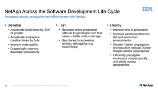 § Develop
§ Accelerate build times by 30x*
or greater
§ Accelerate workspace
creation times by 3-4x
§ Improve code quality
§ Dramatically improve
developer productivity
§ Test
§ Replicate entire production
data set to get deeper into test
cases – better code coverage
§ Use clones to accelerate
testing / debugging (e.g.
bisect flows)
§ Deploy
§ Improve time to production
§ Remove variances between
QA and production
environments
§ Simpler / faster propagation
of production release Docker
images across geographies
§ Efficiently propagate
workspace images quickly
and easily across
geographies
NetApp Across the Software Development Life Cycle
Increased velocity, productivity and effectiveness with NetApp
NetApp Insight © 2017 NetApp, Inc. All rights reserved. NetApp Confidential – Limited Use Only23
 