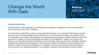 The information in this presentation is confidential and proprietary to NetApp and may not be disclosed
without the written permission of NetApp.
The information is intended to outline our general product direction. It is intended for information purposes
only, and may not be incorporated into any contract. It is not a commitment to deliver any material, code,
or functionality, and should not be relied upon in making purchasing decisions. NetApp makes no warranties,
expressed or implied, on future functionality and timeline. The development, release, and timing of any
features or functionality described for NetApp’s products remains at the sole discretion of NetApp. NetApp's
strategy and possible future developments, products and or platforms directions and functionality are all
subject to change without notice. NetApp has no obligation to pursue any course of business outlined in
this document or any related presentation, or to develop or release any functionality mentioned therein.
Confidentiality Notice
Change the World
With Data
NetApp Insight © 2017 NetApp, Inc. All rights reserved. NetApp Confidential – Limited Use Only3
 