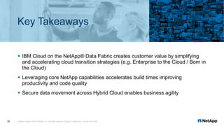 Key Takeaways
§ IBM Cloud on the NetApp® Data Fabric creates customer value by simplifying
and accelerating cloud transition strategies (e.g. Enterprise to the Cloud / Born in
the Cloud)
§ Leveraging core NetApp capabilities accelerates build times improving
productivity and code quality
§ Secure data movement across Hybrid Cloud enables business agility
NetApp Insight © 2017 NetApp, Inc. All rights reserved. NetApp Confidential – Limited Use Only30
 