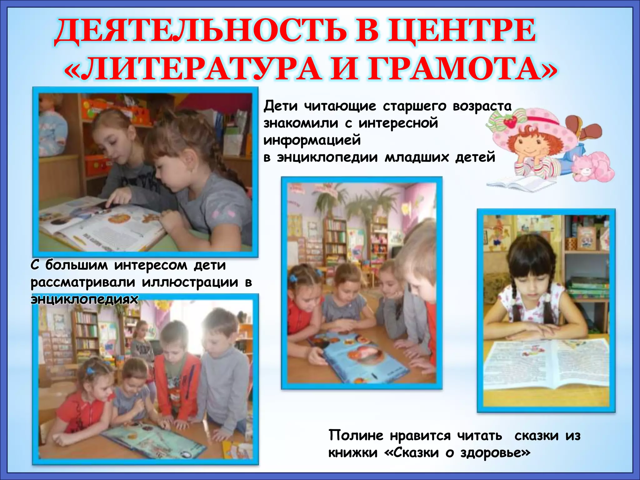 ДЕЯТЕЛЬНОСТЬ В ЦЕНТРЕ 
«ЛИТЕРАТУРА И ГРАМОТА» 
Дети читающие старшего возраста 
знакомили с интересной 
информацией 
в энциклопедии младших детей 
Полине нравится читать сказки из 
книжки «Сказки о здоровье» 
С большим интересом дети 
рассматривали иллюстрации в 
энциклопедиях 
 
