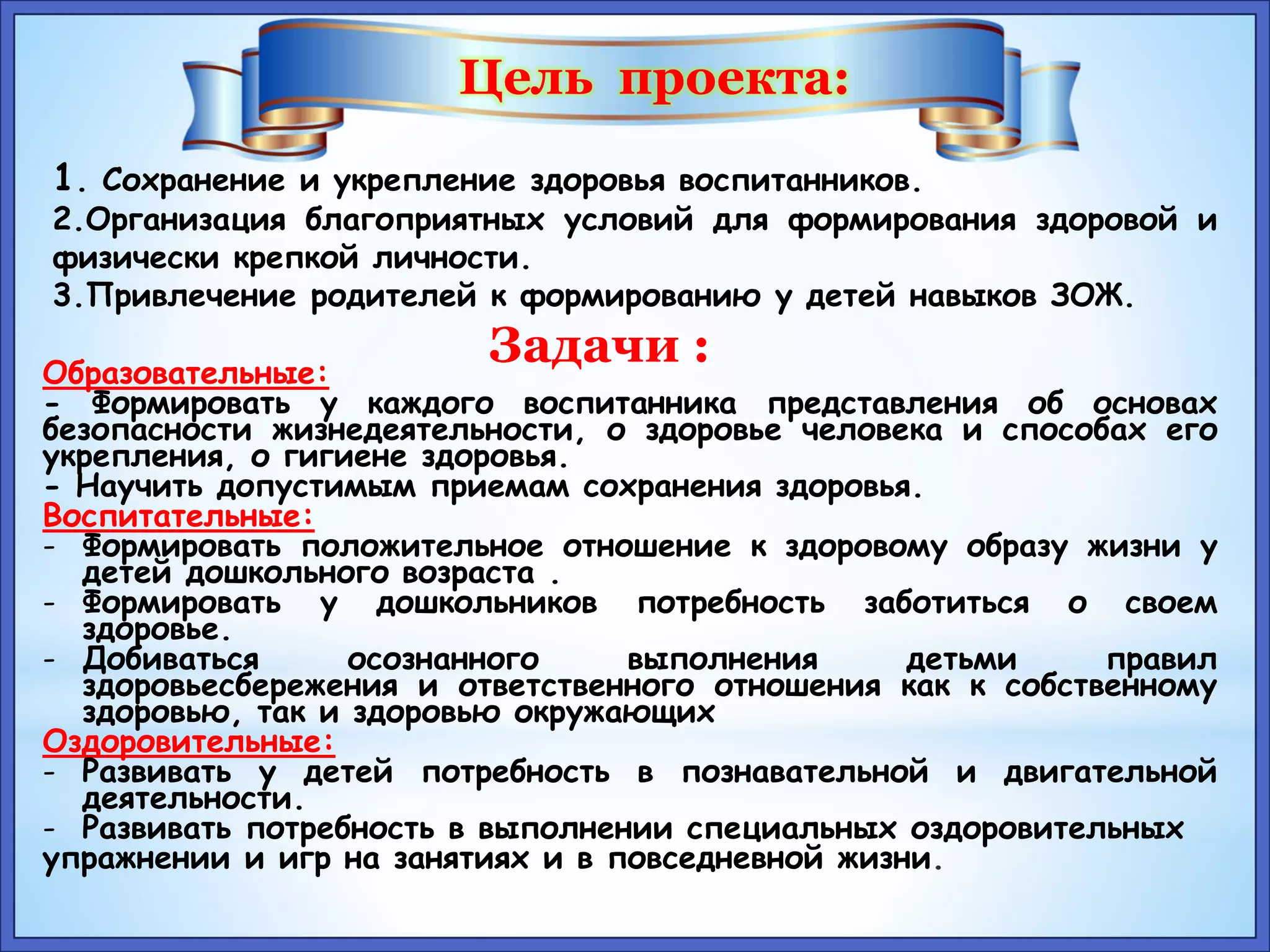 Цель проекта: 
1. Сохранение и укрепление здоровья воспитанников. 
2.Организация благоприятных условий для формирования здоровой и 
физически крепкой личности. 
3.Привлечение родителей к формированию у детей навыков ЗОЖ. 
Задачи : 
Образовательные: 
- Формировать у каждого воспитанника представления об основах 
безопасности жизнедеятельности, о здоровье человека и способах его 
укрепления, о гигиене здоровья. 
- Научить допустимым приемам сохранения здоровья. 
Воспитательные: 
- Формировать положительное отношение к здоровому образу жизни у 
детей дошкольного возраста . 
- Формировать у дошкольников потребность заботиться о своем 
здоровье. 
- Добиваться осознанного выполнения детьми правил 
здоровьесбережения и ответственного отношения как к собственному 
здоровью, так и здоровью окружающих 
Оздоровительные: 
- Развивать у детей потребность в познавательной и двигательной 
деятельности. 
- Развивать потребность в выполнении специальных оздоровительных 
упражнении и игр на занятиях и в повседневной жизни. 
 