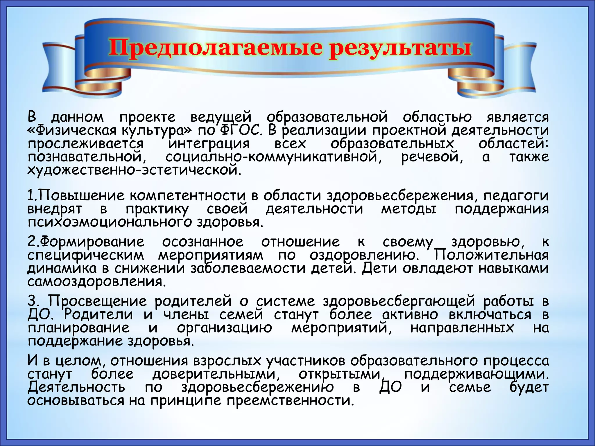 Предполагаемые результаты 
В данном проекте ведущей образовательной областью является 
«Физическая культура» по ФГОС. В реализации проектной деятельности 
прослеживается интеграция всех образовательных областей: 
познавательной, социально-коммуникативной, речевой, а также 
художественно-эстетической. 
1.Повышение компетентности в области здоровьесбережения, педагоги 
внедрят в практику своей деятельности методы поддержания 
психоэмоционального здоровья. 
2.Формирование осознанное отношение к своему здоровью, к 
специфическим мероприятиям по оздоровлению. Положительная 
динамика в снижении заболеваемости детей. Дети овладеют навыками 
самооздоровления. 
3. Просвещение родителей о системе здоровьесбергающей работы в 
ДО. Родители и члены семей станут более активно включаться в 
планирование и организацию мероприятий, направленных на 
поддержание здоровья. 
И в целом, отношения взрослых участников образовательного процесса 
станут более доверительными, открытыми, поддерживающими. 
Деятельность по здоровьесбережению в ДО и семье будет 
основываться на принципе преемственности. 
 