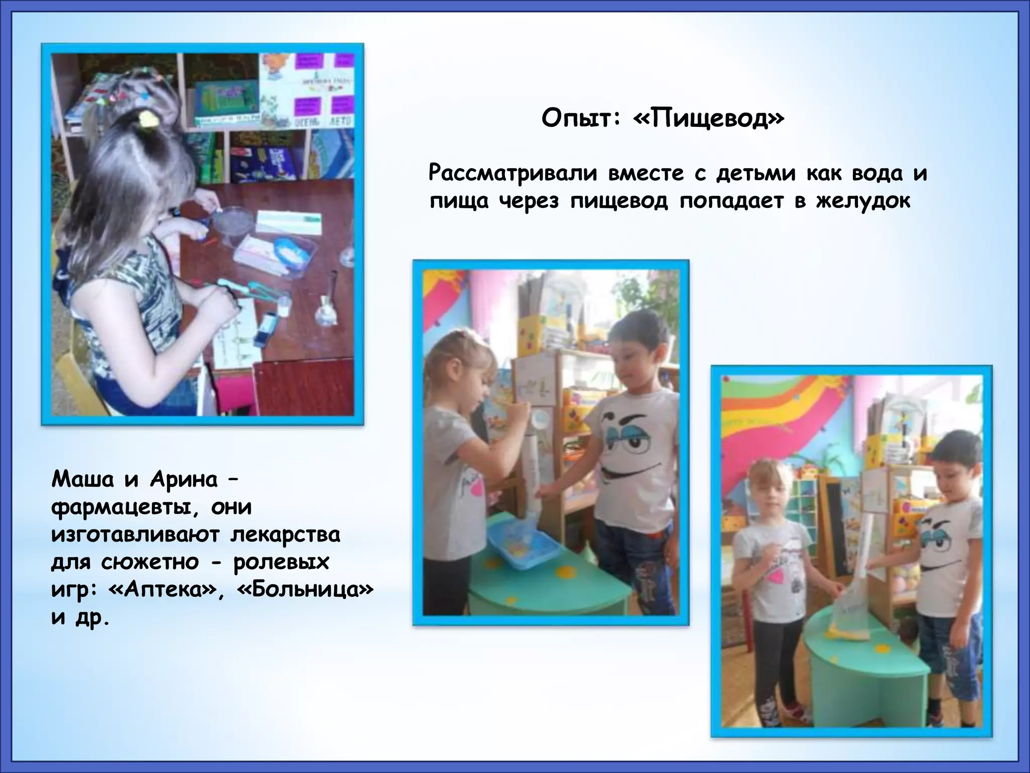 Маша и Арина – 
фармацевты, они 
изготавливают лекарства 
для сюжетно - ролевых 
игр: «Аптека», «Больница» 
и др. 
Опыт: «Пищевод» 
Рассматривали вместе с детьми как вода и 
пища через пищевод попадает в желудок 
 