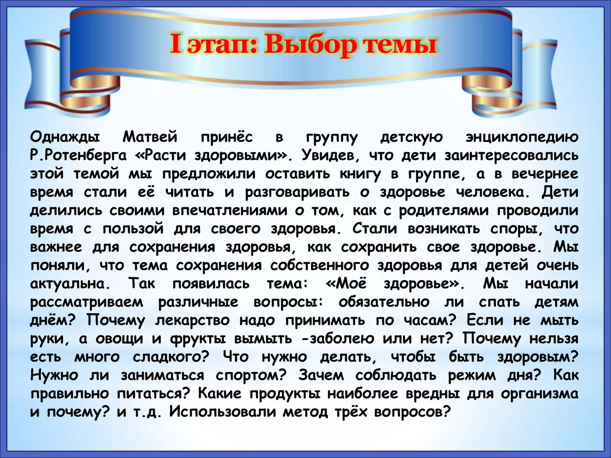 Однажды Матвей принёс в группу детскую энциклопедию 
Р.Ротенберга «Расти здоровыми». Увидев, что дети заинтересовались 
этой темой мы предложили оставить книгу в группе, а в вечернее 
время стали её читать и разговаривать о здоровье человека. Дети 
делились своими впечатлениями о том, как с родителями проводили 
время с пользой для своего здоровья. Стали возникать споры, что 
важнее для сохранения здоровья, как сохранить свое здоровье. Мы 
поняли, что тема сохранения собственного здоровья для детей очень 
актуальна. Так появилась тема: «Моё здоровье». Мы начали 
рассматриваем различные вопросы: обязательно ли спать детям 
днём? Почему лекарство надо принимать по часам? Если не мыть 
руки, а овощи и фрукты вымыть -заболею или нет? Почему нельзя 
есть много сладкого? Что нужно делать, чтобы быть здоровым? 
Нужно ли заниматься спортом? Зачем соблюдать режим дня? Как 
правильно питаться? Какие продукты наиболее вредны для организма 
и почему? и т.д. Использовали метод трёх вопросов? 
 