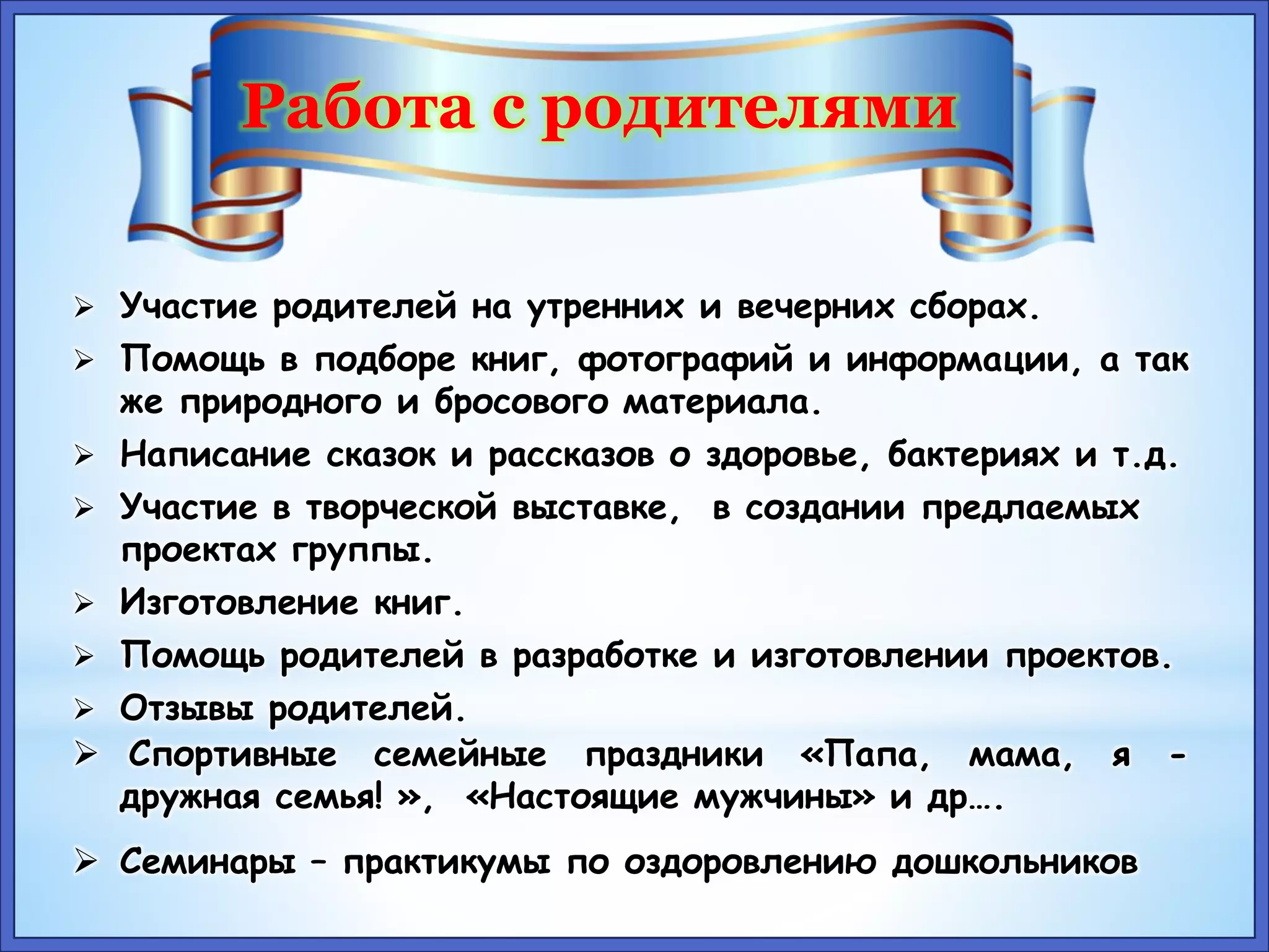 Работа с родителями 
 Участие родителей на утренних и вечерних сборах. 
 Помощь в подборе книг, фотографий и информации, а так 
же природного и бросового материала. 
 Написание сказок и рассказов о здоровье, бактериях и т.д. 
 Участие в творческой выставке, в создании предлаемых 
проектах группы. 
 Изготовление книг. 
 Помощь родителей в разработке и изготовлении проектов. 
 Отзывы родителей. 
 Спортивные семейные праздники «Папа, мама, я - 
дружная семья! », «Настоящие мужчины» и др…. 
 Семинары – практикумы по оздоровлению дошкольников 
 