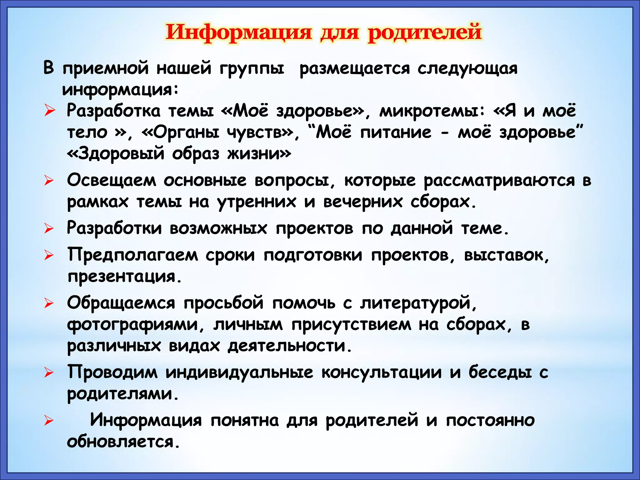 В приемной нашей группы размещается следующая 
информация: 
 Разработка темы «Моё здоровье», микротемы: «Я и моё 
тело », «Органы чувств», “Моё питание - моё здоровье” 
«Здоровый образ жизни» 
 Освещаем основные вопросы, которые рассматриваются в 
рамках темы на утренних и вечерних сборах. 
 Разработки возможных проектов по данной теме. 
 Предполагаем сроки подготовки проектов, выставок, 
презентация. 
 Обращаемся просьбой помочь с литературой, 
фотографиями, личным присутствием на сборах, в 
различных видах деятельности. 
 Проводим индивидуальные консультации и беседы с 
родителями. 
 Информация понятна для родителей и постоянно 
обновляется. 
 
