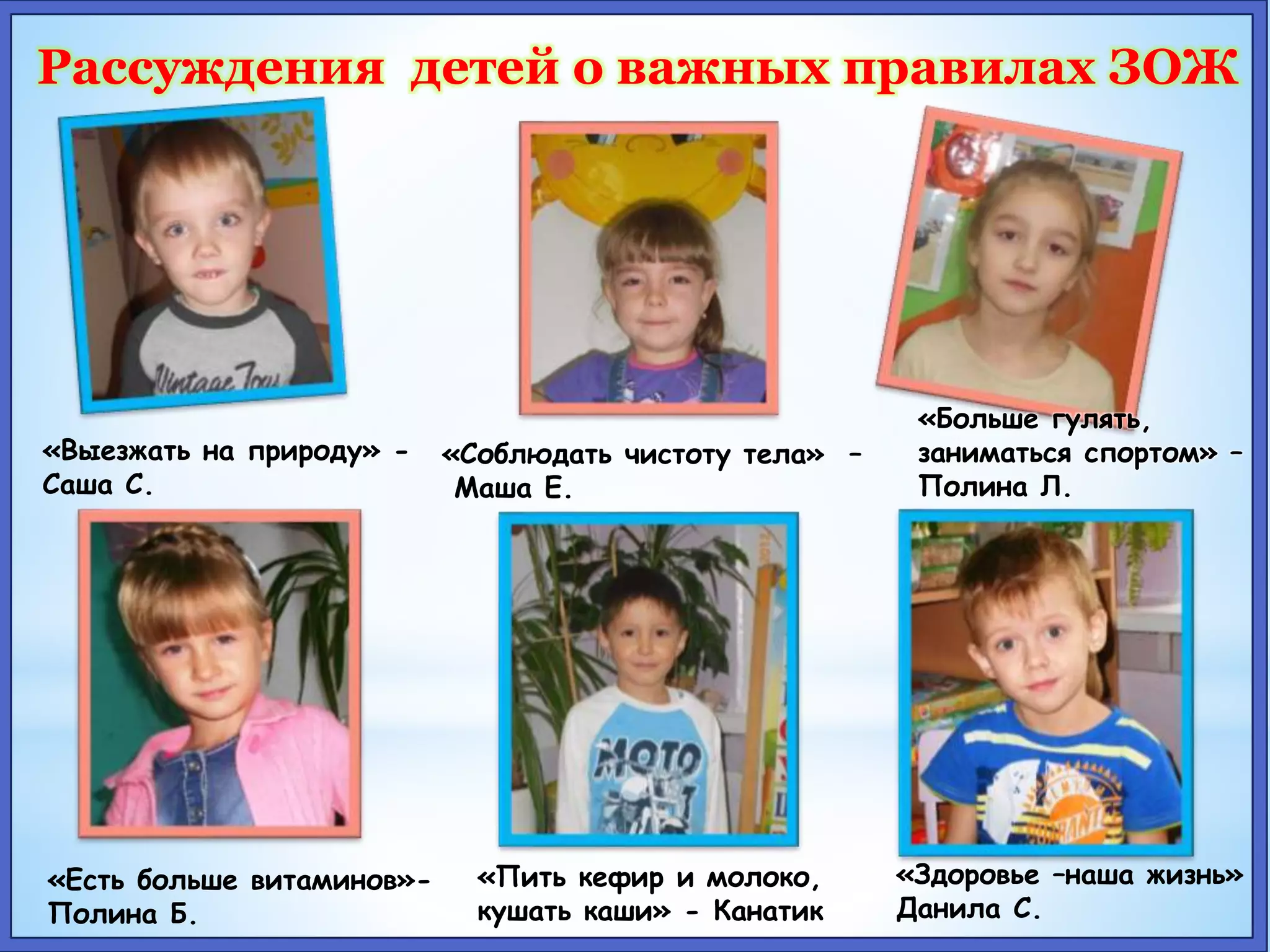 Рассуждения детей о важных правилах ЗОЖ 
«Выезжать на природу» - 
Саша С. 
«Соблюдать чистоту тела» – 
Маша Е. 
«Больше гулять, 
заниматься спортом» – 
Полина Л. 
«Есть больше витаминов»- 
Полина Б. 
«Пить кефир и молоко, 
кушать каши» - Канатик 
«Здоровье –наша жизнь» 
Данила С. 
 