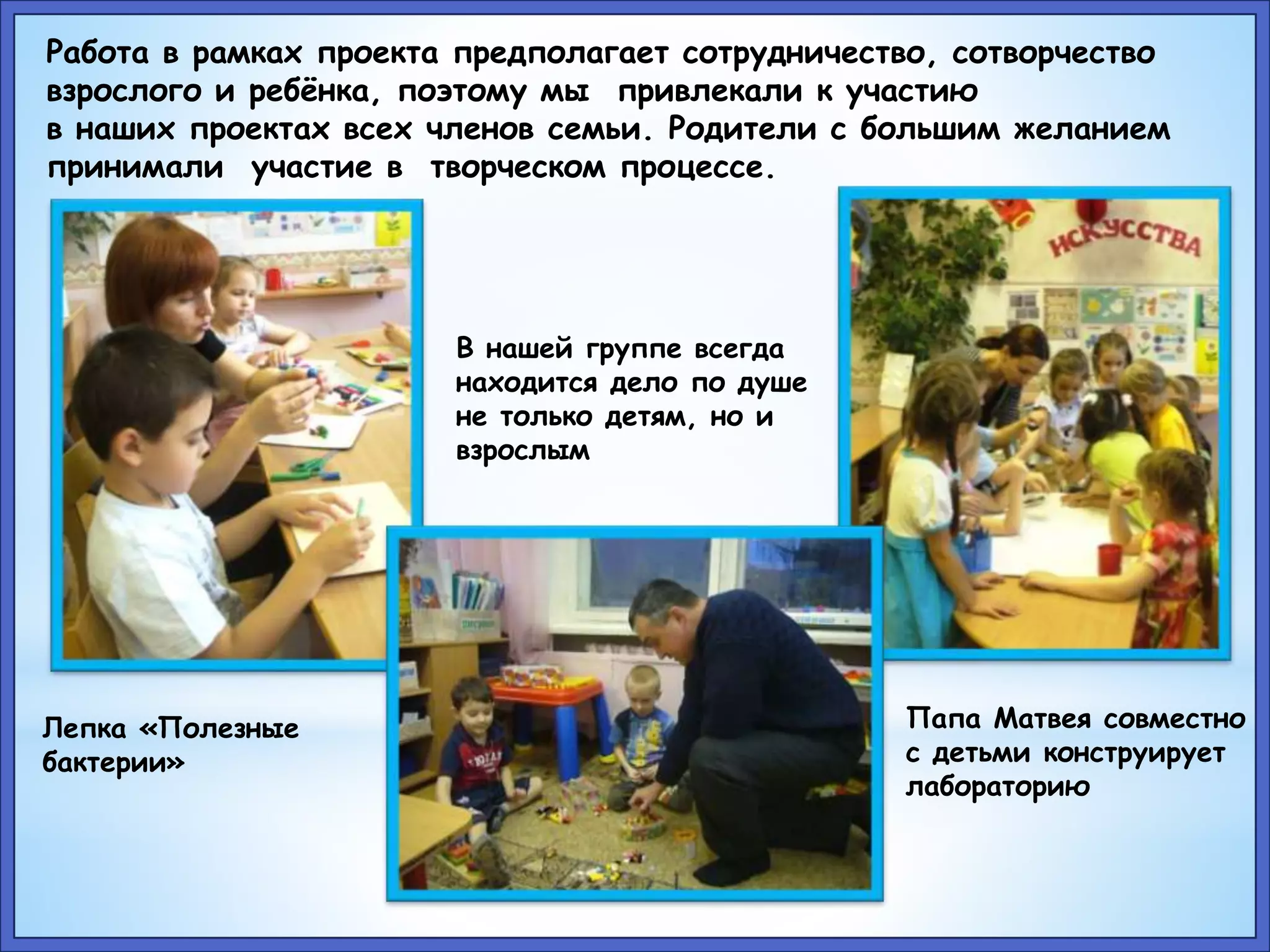 Работа в рамках проекта предполагает сотрудничество, сотворчество 
взрослого и ребёнка, поэтому мы привлекали к участию 
в наших проектах всех членов семьи. Родители с большим желанием 
принимали участие в творческом процессе. 
Лепка «Полезные 
бактерии» 
В нашей группе всегда 
находится дело по душе 
не только детям, но и 
взрослым 
Папа Матвея совместно 
с детьми конструирует 
лабораторию 
 